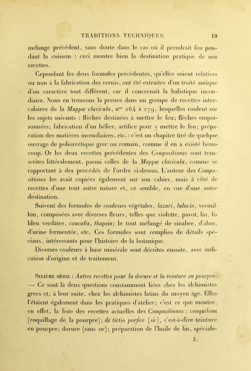 mélange précédent, sans doute dans le cas où il prendrait Feu pen- dant la cuisson : ceci montre bien la destination praticpie de nos recettes. Cependant les deux formules précédentes, qu'elles soient relatives ou non à la fabrication des vernis, ont été extraites d’un traité antique d’un caractère tout différent, car il concernait la balistique incen- diaire. Nous en trouvons la preuve dans un groupe de recettes inter- calaires de la Mappæ clavicula, nos 264 à 279, lesquelles roulent sur les sujets suivants : flèches destinées à mettre le feu; flèches empoi- sonnées; fabrication d’un bélier, artifice pour y mettre le feu; prépa- ration des matières incendiaires, etc. : c’est un chapitre tiré de quelque ouvrage de poliorcétique grec ou romain, comme il en a existé beau- coup. Or les deux recettes précédentes des Compositiones sont tran- scrites littéralement, parmi celles de la Mappæ clavicula, comme se rapportant à des procédés de l’ordre ci-dessus. L’auteur des Compo- sitiones les avait copiées également sur son cabier, mais à côté de recettes d’une tout autre nature et, ce semble, en vue d’une autre destination. Suivent des formules de couleurs végétales, lazuri, lulacin, vermil- lon, composées avec diverses fleurs, telles que violette, pavot, lin, lis bleu verdâtre, caucalis, tliapsia; le tout mélangé de cinabre, d’alun, d’urine fermentée, etc. Ces formules sont remplies de détails spé- ciaux, intéressants pour l’histoire de la botanique. Diverses couleurs à base minérale sont décrites ensuite, avec indi- cation d’origine et de traitement. Sixième série : Autres recettes pour la dorure et la teinture en pourpre. — Ce sont là deux questions constamment liées chez les alchimistes grecs et, à leur suite, chez les alchimistes latins du moyen âge. Elles l’étaient également dans les pratiques d’atelier; c’est ce cpie montre, en effet, la liste des recettes actuelles des Compositiones : conquit mm (coquillage de la pourpre); de tictio porfire [sic), c’est-à-dire teinture en pourpre; dorure (sans or); préparation de l’huile de lin, spéciale- 3.