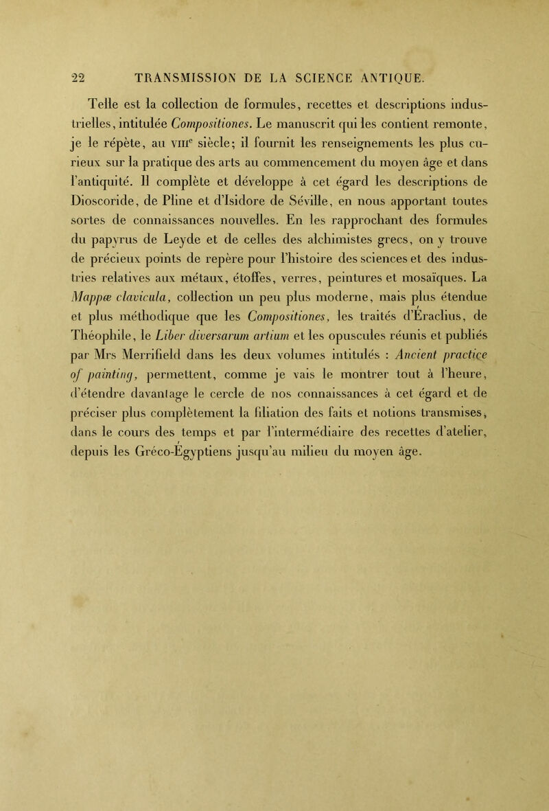 Telle est la collection de formules, recettes et descriptions indus- trielles, intitulée Compositiones. Le manuscrit qui les contient remonte, je le répète, au vmc siècle; il fournit les renseignements les plus cu- rieux sur la pratique des arts au commencement du moyen âge et dans l’antiquité. 11 complète et développe à cet égard les descriptions de Dioscoride, de Pline et d’Isidore de Séville, en nous apportant toutes sortes de connaissances nouvelles. En les rapprochant des formules du papyrus de Leyde et de celles des alchimistes grecs, on y trouve de précieux points de repère pour l’histoire des sciences et des indus- tries relatives aux métaux, étoffes, verres, peintures et mosaïques. La Mappœ clavicula, collection un peu plus moderne, mais plus étendue et plus méthodique que les Compositiones, les traités d’Eraclius, de Théophile, le Liber diversarum artium et les opuscules réunis et publiés par Mrs Merrifield dans les deux volumes intitulés : Ancient practiçe of painting, permettent, comme je vais le montrer tout à l’heure, d’étendre davantage le cercle de nos connaissances à cet égard et de préciser plus complètement la filiation des faits et notions transmises, dans le cours des temps et par l’intermédiaire des recettes d’atelier, depuis les Gréco-Egyptiens jusqu’au milieu du moyen âge.