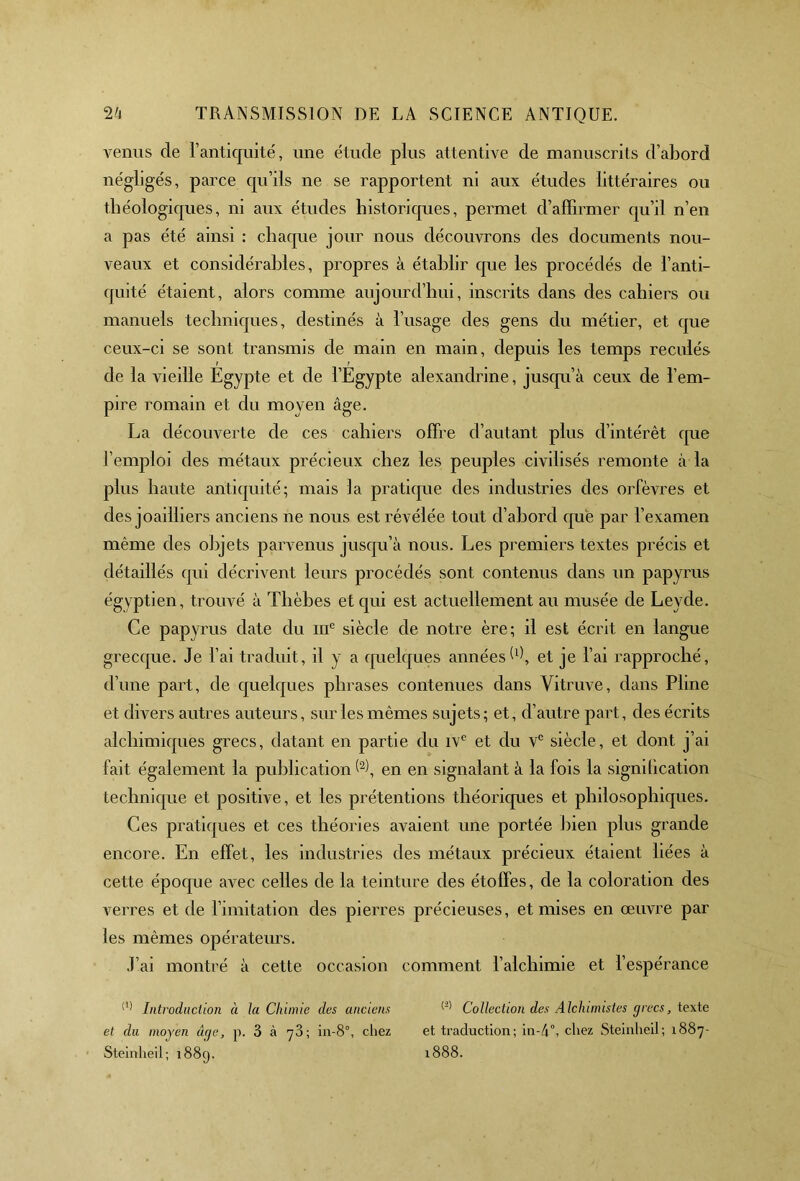 venus de l’antiquité, une étude plus attentive de manuscrits d’abord négligés, parce qu’ils ne se rapportent ni aux études littéraires ou théologiques, ni aux études historiques, permet d’affirmer qu’il n’en a pas été ainsi : chaque jour nous découvrons des documents nou- veaux et considérables, propres à établir que les procédés de l’anti- quité étaient, alors comme aujourd’hui, inscrits dans des cahiers ou manuels techniques, destinés à l’usage des gens du métier, et que ceux-ci se sont transmis de main en main, depuis les temps reculés de la vieille Egypte et de l’Egypte alexandrine, jusqu’à ceux de l’em- pire romain et du moyen âge. La découverte de ces cahiers offre d’autant plus d’intérêt que l’emploi des métaux précieux chez les peuples civilisés remonte à la plus haute antiquité; mais la pratique des industries des orfèvres et des joailliers anciens ne nous est révélée tout d’abord que par l’examen même des objets parvenus jusqu’à nous. Les premiers textes précis et détaillés qui décrivent leurs procédés sont contenus dans un papyrus égyptien, trouvé à Tlièbes et qui est actuellement au musée de Leyde. Ce papyrus date du me siècle de notre ère; il est écrit en langue grecque. Je l’ai traduit, il y a quelques années h), et je l’ai rapproché, d’une part, de quelques phrases contenues dans Vitruve, dans Pline et divers autres auteurs, sur les mêmes sujets; et, d’autre part, des écrits alchimiques grecs, datant en partie du ivc et du Ve siècle, et dont j’ai fait également la publication (1 2), en en signalant à la fois la signification technique et positive, et les prétentions théoriques et philosophiques. Ces pratiques et ces théories avaient une portée bien plus grande encore. En effet, les industries des métaux précieux étaient liées à cette époque avec celles de la teinture des étoffes, de la coloration des verres et de limitation des pierres précieuses, et mises en œuvre par les mêmes opérateurs. J’ai montré à cette occasion comment l’alchimie et l’espérance (1) Introduction à la Chimie des anciens Collection des Alchimistes grecs, texte et du moyen âge, p. 3 à yâ; in-8°, chez et traduction; in-d°, cirez Steinheil; 1887- Steinheil; 1889. 1888.