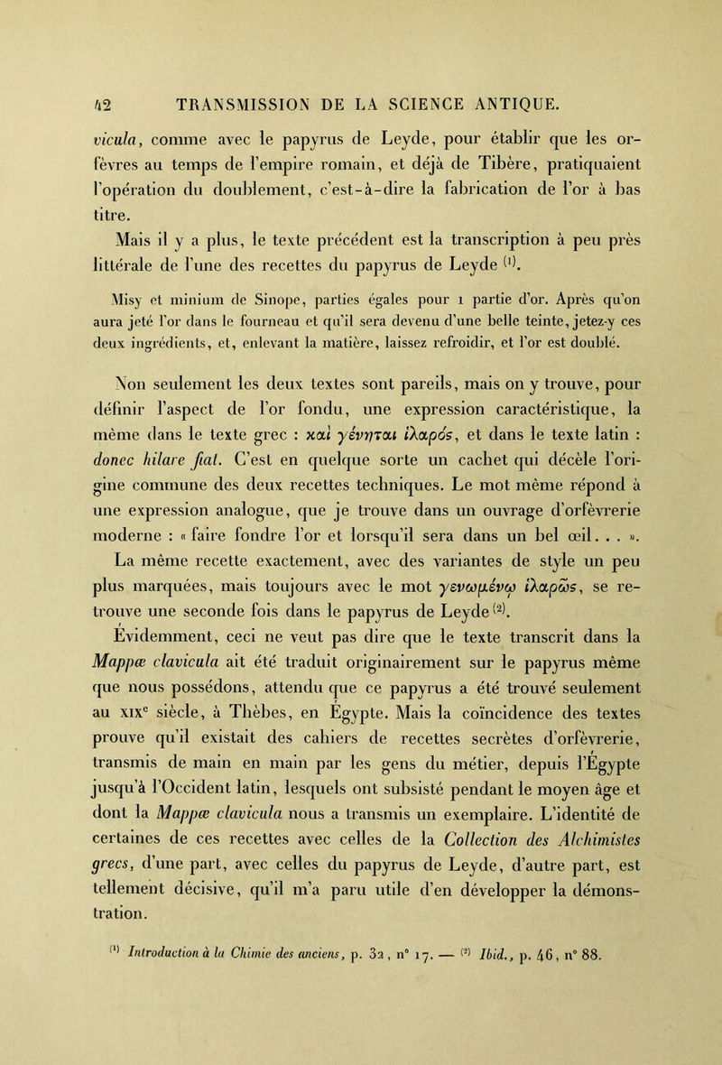 vicula, comme avec le papyrus de Leyde, pour établir que les or- fèvres au temps de l’empire romain, et déjà de Tibère, pratiquaient l’opération du doublement, c’est-à-dire la fabrication de l’or à bas titre. Mais il y a plus, le texte précédent est la transcription à peu près littérale de l’une des recettes du papyrus de Leyde b). Misy et minium de Sinope, parties égales pour 1 partie d’or. Après qu’on aura jeté l’or dans le fourneau et qu’il sera devenu d’une belle teinte, jetez-y ces deux ingrédients, et, enlevant la matière, laissez refroidir, et l’or est doublé. Non seulement les deux textes sont pareils, mais on y trouve, pour définir l’aspect de l’or fondu, une expression caractéristique, la même dans le texte grec : xal yévrjTdi ilapos, et dans le texte latin : donec hilare fiat. C’est en quelque sorte un cachet qui décèle l’ori- gine commune des deux recettes techniques. Le mot même répond à une expression analogue, que je trouve dans un ouvrage d’orfèvrerie moderne : « faire fondre l’or et lorsqu’il sera dans un bel œil. . . ». La même recette exactement, avec des variantes de style un peu plus marquées, mais toujours avec le mot ysvwplévw iXapws, se re- trouve une seconde fois dans le papyrus de Leyde b). Evidemment, ceci ne veut pas dire que le texte transcrit dans la Mappœ clavicula ait été traduit originairement sur le papyrus même que nous possédons, attendu que ce papyrus a été trouvé seulement au xixc siècle, à Tlièbes, en Egypte. Mais la coïncidence des textes prouve qu’il existait des cahiers de recettes secrètes d’orfèvrerie, transmis de main en main par les gens du métier, depuis l’Egypte jusqu’à l’Occident latin, lesquels ont subsisté pendant le moyen âge et dont la Mappœ clavicula nous a transmis un exemplaire. L’identité de certaines de ces recettes avec celles de la Collection des Alchimistes grecs, d’une part, avec celles du papyrus de Leyde, d’autre part, est tellement décisive, qu’il m’a paru utile d’en développer la démons- tration. (1) Introduction, à la Chimie des anciens, p. 3a , n° 1 y. — <2> Ibid., p. 46, n° 88.