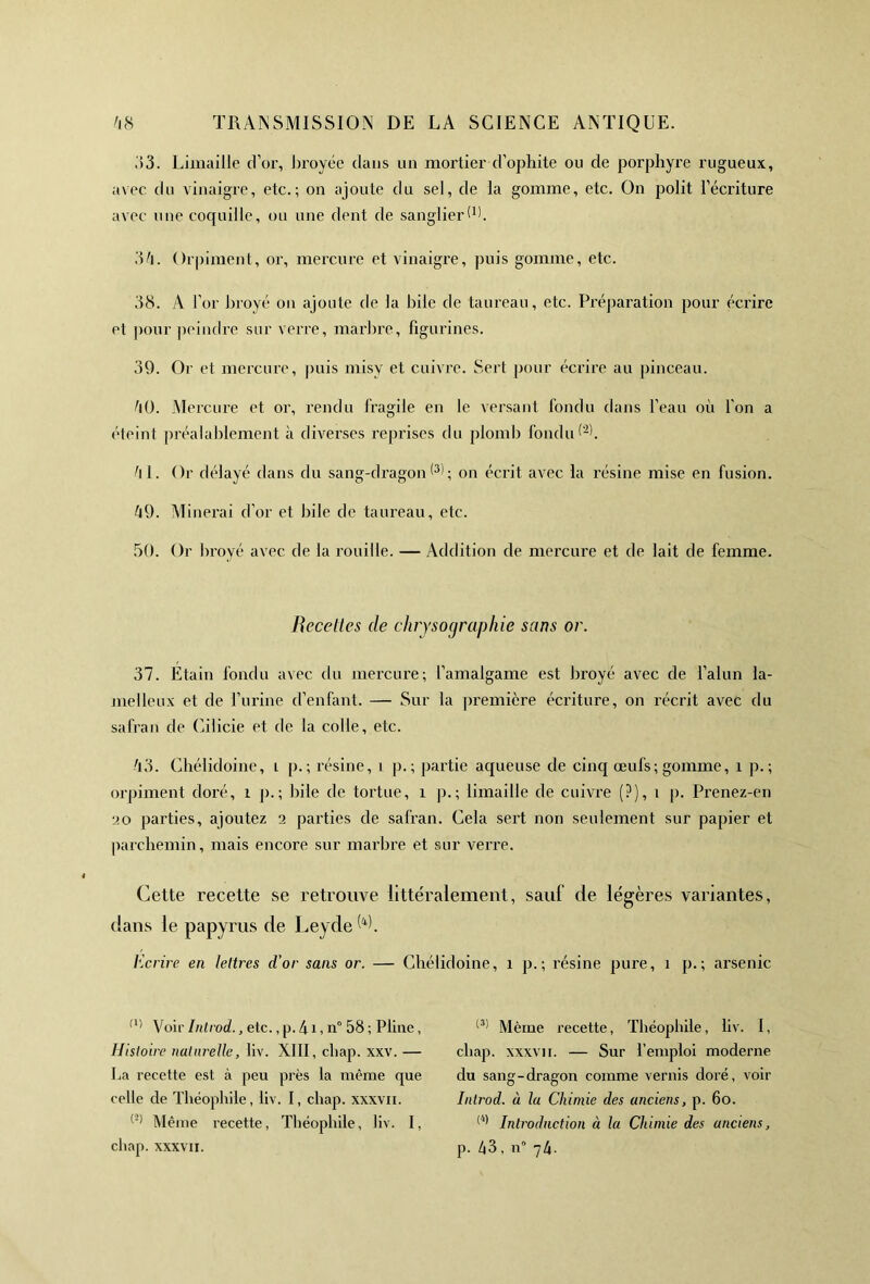 33. Limaille d’or, broyée dans un mortier-d’ophite ou de porphyre rugueux, avec du vinaigre, etc.; on ajoute du sel, de la gomme, etc. On polit l’écriture avec une coquille, ou une dent de sanglier (h. 34. Orpiment, or, mercure et vinaigre, puis gomme, etc. 38. A l’or broyé on ajoute de la bile de taureau, etc. Préparation pour écrire et pour peindre sur verre, marbre, figurines. 39. Or et mercure, puis misy et cuivre. Sert pour écrire au pinceau. 40. Mercure et or, rendu fragile en le versant fondu dans l’eau où l'on a éteint préalablement à diverses reprises du plomb fondu (2h 4L Or délayé dans du sang-dragon 0); on écrit avec la résine mise en fusion. 49. Minerai d’or et bile de taureau, etc. 50. Or broyé avec de la rouille. — Addition de mercure et de lait de femme. Beceltes de chrysographie sans or. 37. Etain fondu avec du mercure; l’amalgame est broyé avec de l’alun la- melleux et de l’urine d’enfant. — Sur la première écriture, on récrit avec du safran de Cilicie et de la colle, etc. 43. Chélidoine, i p.; résine, i p. ; partie aqueuse de cinq œufs; gomme, 1 p. ; orpiment doré, î p.; bile de tortue, î p.; limaille de cuivre (?), î p. Prenez-en ■20 parties, ajoutez a parties de safran. Cela sert non seulement sur papier et parchemin, mais encore sur marbre et sur verre. Cette recette se retrouve littéralement, sauf de légères variantes, dans le papyrus de Leyde^. Ecrire en lettres d’or sans or. — Chélidoine, î p.; résine pure, î p.; arsenic (l> Voir Introd., etc., p. 41, n° 58 ; Pline, Histoire naturelle, liv. XIII, chap. xxv. — La recette est à peu près la même que celle de Théophile, liv. I, chap. xxxvn. l’2) Même recette, Théophile, liv. I, chap. xxxvii. (3! Même recette, Théophile, liv. I, chap. xxxvii. — Sur l’emploi moderne du sang-dragon comme vernis doré, voir Introd. à la Chimie des anciens, p. 6o. (4) Introduction à la Chimie des anciens, p. 43 , n° 74.