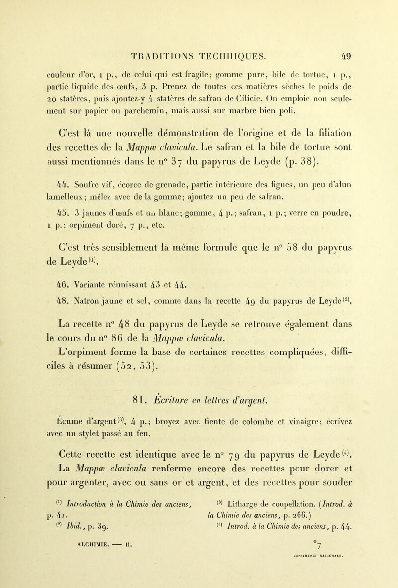 couleur d’or, 1 p., de celui qui est fragile; gomme pure, bile de tortue, i p., partie liquide des œufs, 3 p. Prenez de toutes ces matières sèches le poids de 2 0 statères, puis ajoutez-y 4 statères de safran de Cilicie. On emploie non seule- ment sur papier ou parchemin, mais aussi sur marbre bien poli. C’est là une nouvelle démonstration de l’origine et de la filiation des recettes de la Mappœ clavicala. Le safran et la bile de tortue sont aussi mentionnés dans le n° 37 du papyrus de Leyde (p. 38). 44. Soufre vif, écorce de grenade, partie intérieure des figues, un peu d’alun lamelleux; mêlez avec de la gomme; ajoutez un peu de safran. 45. 3 jaunes d’œufs et un blanc; gomme, 4 p.; safran, 1 p.; verre en poudre, 1 p.; orpiment doré, 7 p., etc. C’est très sensiblement la même formule que le n° 58 du papyrus de Leyde 3). 46. Variante réunissant 43 et 44. 48. Natron jaune et sel, comme dans la recette 49 du papyrus de Leyde®. La recette n° 48 du papyrus de Leyde se retrouve également dans le cours du n° 86 de la Mappœ clavicala. L’orpiment forme la base de certaines recettes compliquées, diffi- ciles à résumer (5a, 53). 81. Ecriture en lettres d’argent. Ecume d’argent®, 4 p.; broyez avec fiente de colombe et vinaigre; écrivez avec un stylet passé au feu. Cette recette est identique avec le n° 79 du papyrus de Leyde 6). La Mappœ clavicala renferme encore des recettes pour dorer et pour argenter, avec ou sans or et argent, et des recettes pour souder (1' Introduction à la Chimie des anciens, (3) Litharge de coupellation. (Introd. à p. 4i. la Chimie des anciens, p. 266.) (2) Ibid., p. 3g. (1) Introd. à la Chimie des anciens, p. 44- ALCHIMIE. II. IMPRIMERIE NATIONALE.