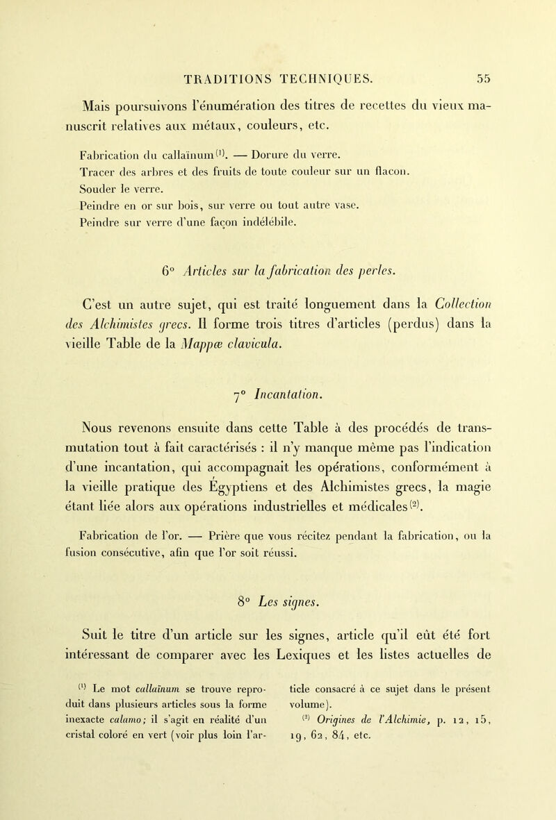 Mais poursuivons l’énumération des titres de recettes du vieux ma- nuscrit relatives aux métaux, couleurs, etc. Fabrication du callaïnumd). — Dorure du verre. Tracer des arbres et des fruits de toute couleur sur un flacon. Souder le verre. Peindre en or sur Dois, sur verre ou tout autre vase. Peindre sur verre d’une façon indélébile. 6° Articles sur la fabrication des perles. C’est un autre sujet, cpii est traité longuement dans la Collection des Alchimistes (jrecs. Il forme trois titres d’articles (perdus) dans la vieille Table de la Mappœ clavicula. 70 Incantation. Nous revenons ensuite dans cette Table à des procédés de trans- mutation tout à fait caractérisés : il n’y manque même pas l’indication d’une incantation, qui accompagnait les opérations, conformément à la vieille pratique des Egyptiens et des Alchimistes grecs, la magie étant liée alors aux opérations industrielles et médicales^. Fabrication de l’or. — Prière que vous récitez pendant la fabrication, ou la fusion consécutive, afin que l’or soit réussi. 8° Les signes. Suit le titre d’un article sur les signes, article qu’il eût été fort intéressant de comparer avec les Lexiques et les listes actuelles de (l) Le mot callaïnum se trouve repro- duit dans plusieurs articles sous la forme inexacte calamo; il s’agit en réalité d’un cristal coloré en vert (voir plus loin l’ar- ticle consacré à ce sujet dans le présent, volume). (2) Origines de l’Alchimie, p. 12, i5, 19, 62, 84, etc.