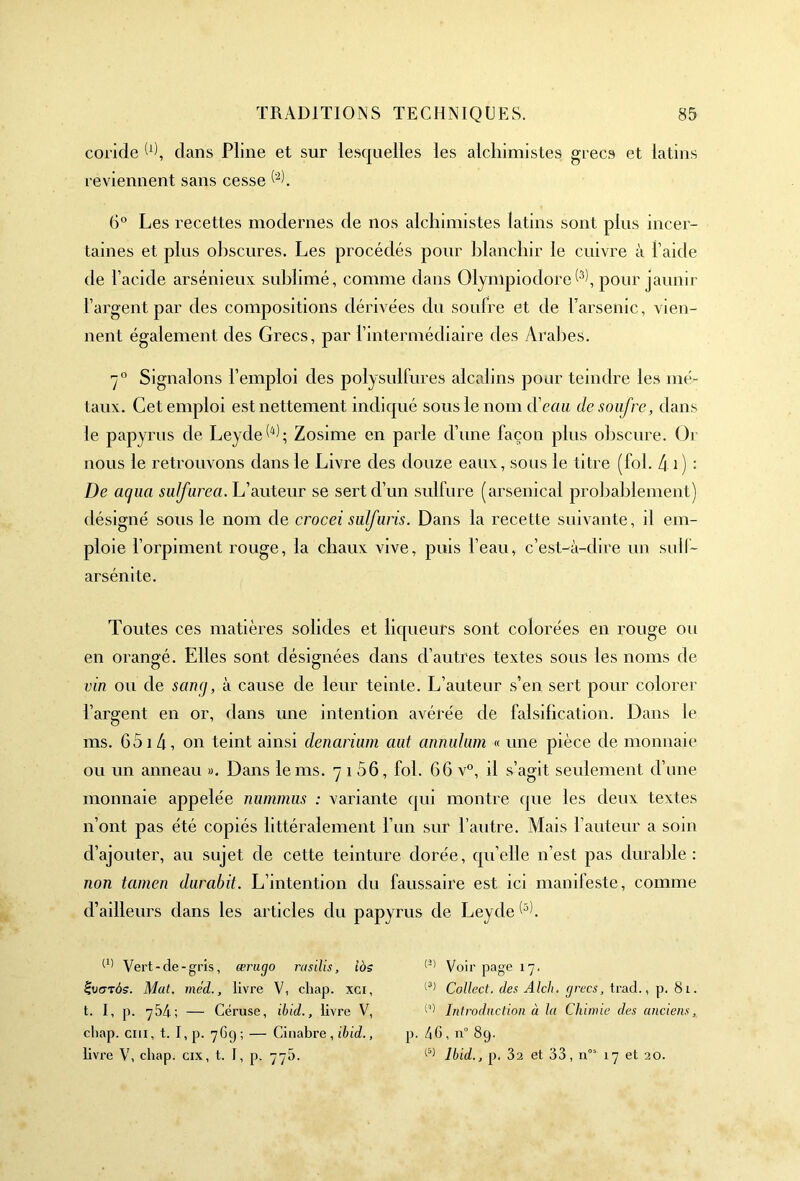 coride W, clans Pline et sur lesquelles les alchimistes grecs et latins reviennent sans cesse 6° Les recettes modernes de nos alchimistes latins sont plus incer- taines et plus obscures. Les procédés pour blanchir le cuivre à l’aicle de l’acide arsénieux sublimé, comme dans Olympiodore^, pour jaunir l’argent par des compositions dérivées du soufre et de l’arsenic, vien- nent également des Grecs, par l’intermédiaire des Arabes. 70 Signalons l’emploi des polysulfures alcalins pour teindre les mé- taux. Cet emploi est nettement indiqué sous le nom d'eau de soufre, dans le papyrus de Leyde^; Zosime en parle d’une façon plus obscure. Or nous le retrouvons dans le Livre des douze eaux, sous le titre (fol. 40 : De aqua suif area. L’auteur se sert d’un sulfure (arsenical probablement) désigné sous le nom de crocei sulfuris. Dans la recette suivante, il em- ploie l’orpiment rouge, la chaux vive, puis l’eau, c’est-à-dire un sulf- arsénite. Toutes ces matières solides et liqueurs sont colorées en rouge ou en orangé. Elles sont désignées dans d’autres textes sous les noms de vin ou de s cinq, à cause de leur teinte. L’auteur s’en sert pour colorer l’argent en or, dans une intention avérée de falsification. Dans le ms. 651 4, on teint ainsi denarium aut annulum « une pièce de monnaie ou un anneau ». Dans le ms. 7 î 56, fol. 66 v°, il s’agit seulement d’une monnaie appelée nummns : variante qui montre (pie les deux textes n’ont pas été copiés littéralement l’un sur l’autre. Mais l’auteur a soin d’ajouter, au sujet de cette teinture dorée, qu’elle n’est pas durable: non tcimen durabit. L’intention du faussaire est ici manifeste, comme d’ailleurs dans les articles du papyrus de Leyde^. Vert-de-gris, ærugo rasilis, iàs £vgzôs. Mat. méd., livre V, chap. xci, t. I, p. 754; — Céruse, ibid., livre V, cliap. cm, t. I, p. 769 ; — Cinabre , ibid., livre V, cliap. cix, t. I, p. 77b. (3) Voir page 17. (3) Collect. des Alch. grecs, trad., p. 81. w Introduction à la Chimie des anciens, p. 46 , n° 89. (5) Ibid., p. 32 et 33, nos 17 et 20.