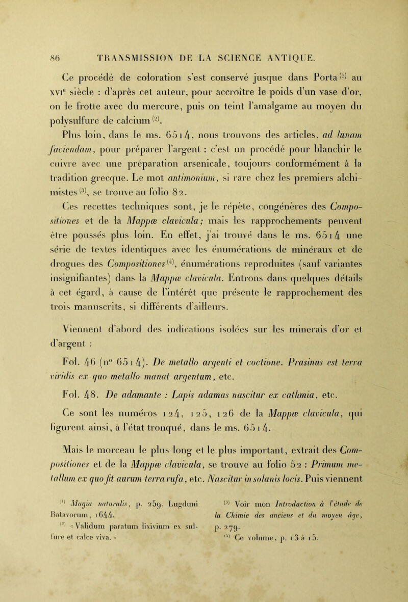 Ce procédé de coloration s’est conservé jusque dans Porta 6) au XVIe siècle : d’après cet auteur, pour accroître le poids d’un vase d’or, on le frotte avec du mercure, puis on teint l’amalgame au moyen du polysulfure de calcium^. Plus loin, dans le ms. 6514, nous trouvons des articles, ad lunam facicndam, pour préparer l’argent : c’est un procédé pour blanchir le cuivre avec une préparation arsenicale, toujours conformément à la tradition grecque. Le mot antimonium, si rare chez les premiers alchi- mistes^, se trouve au folio 82. Ces recettes techniques sont, je le répète, congénères des Compo- sitiones et de la Mappœ clavicula; mais les rapprochements peuvent être poussés plus loin. En effet, j ai trouvé dans le ms. 6514 une série de textes identiques avec les énumérations de minéraux et de drogues des Compositiones^, énumérations reproduites (sauf variantes insignifiantes) dans la Mappœ clavicula. Entrons dans quelques détails à cet égard, à cause de l’intérêt que présente le rapprochement des trois manuscrits, si différents d’ailleurs. Viennent d’abord des indications isolées sur les minerais d’or et d’argent : Eol. 46 (n° 65 1 4)- De métallo argenti et coctione. Prasinus est terra viridis ex quo métallo manat argentum, etc. Fol. 48. De adamante : Lapis adamas nascitur ex catlunia, etc. Ce sont les numéros 124, 1 25, 126 de la Mappœ clavicula, qui figurent ainsi, à l’état tronqué, dans le ms. 65 11\. Mais le morceau le plus long et le plus important, extrait des Com- positiones et de la Mappœ clavicula, se trouve au folio 52 : Primum me- ta Hum ex quo fit aurum terra rufa, etc. Nascitur in solanis locis. Puis viennent 11 Magia naluralis, p. 259. Lugduni Ratnvoruin, 16d4 • « Validum paratum lixivium ex sul- lnre et calce viva. » (3) Voir mon Introduction à l'étude de la Chimie des anciens et du moyen âge, p. 279. !<1) Ce volume, p. i3à 1 5.