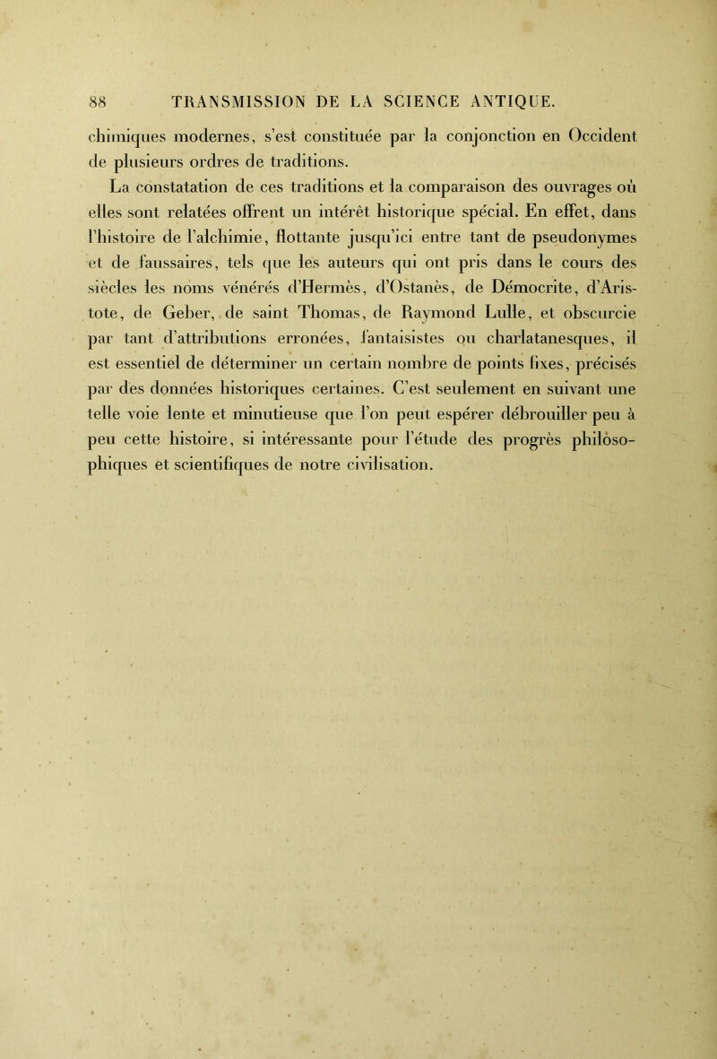 chimiques modernes, s’est constituée par la conjonction en Occident de plusieurs ordres de traditions. La constatation de ces traditions et la comparaison des ouvrages où elles sont relatées offrent un intérêt historique spécial. En effet, dans l’histoire de l’alchimie, flottante juscpi’ici entre tant de pseudonymes et de faussaires, tels que les auteurs qui ont pris dans le cours des siècles les noms vénérés d’Hermès, d’Ostanès, de Démocrite, d’Aris- tote, de Geher, de saint Thomas, de Raymond Lulle, et obscurcie par tant d’attributions erronées, fantaisistes ou charlatanesques, il est essentiel de déterminer un certain nombre de points fixes, précisés par des données historiques certaines. C’est seulement en suivant une telle voie lente et minutieuse que l’on peut espérer débrouiller peu à peu cette histoire, si intéressante pour l’étude des progrès philoso- phiques et scientifiques de notre civilisation.