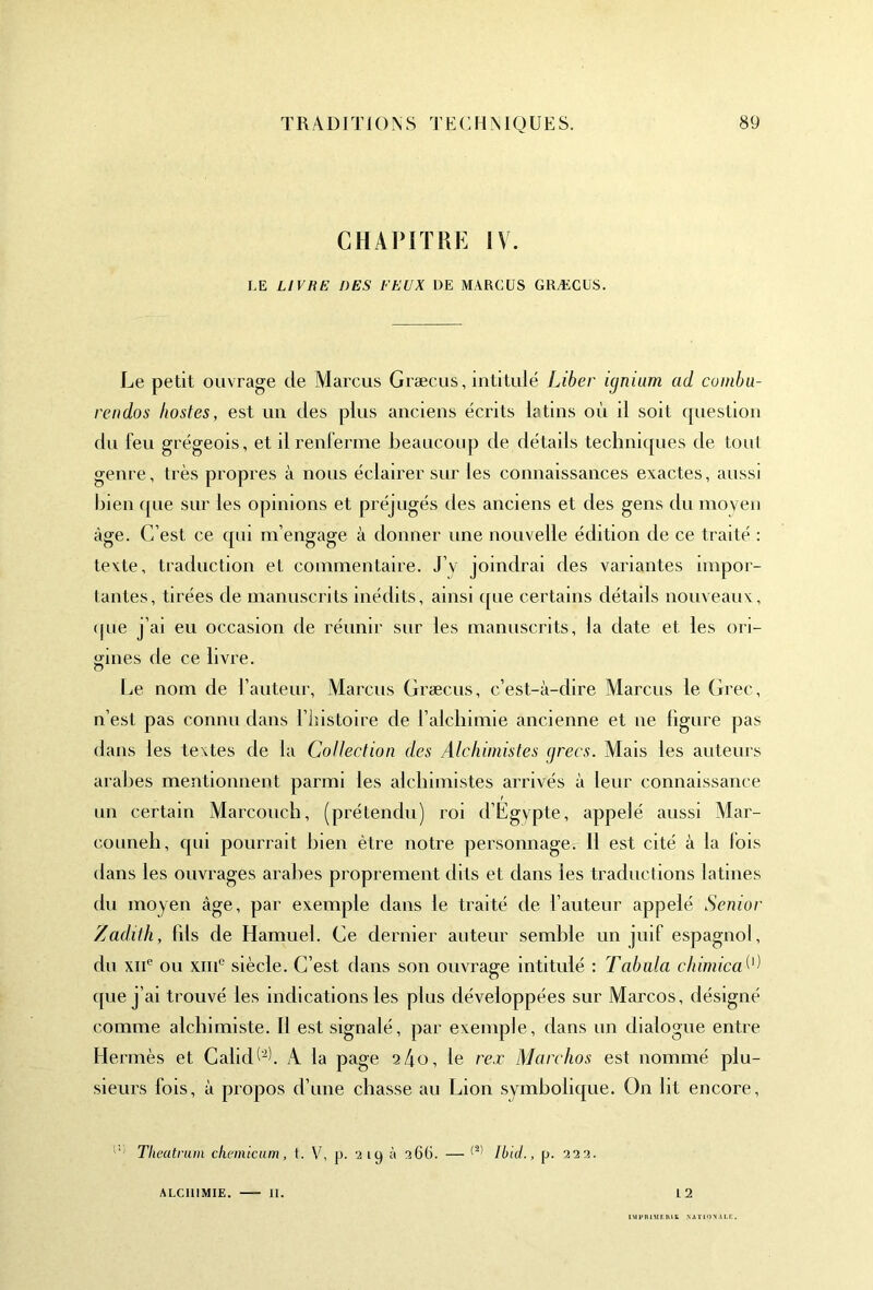 CHAPITRE IV. LE LIVRE DES FEUX DE MARCUS GRÆCUS. Le petit ouvrage de Marcus Græcus, intitulé Liber ignium ad combu- rendos hostes, est un des plus anciens écrits latins où il soit question du feu grégeois, et il renferme beaucoup de détails techniques de tout genre, très propres à nous éclairer sur les connaissances exactes, aussi bien que sur les opinions et préjugés des anciens et des gens du moyen âge. C’est ce qui m’engage à donner une nouvelle édition de ce traité : texte, traduction et commentaire. J’v joindrai des variantes impor- tantes, tirées de manuscrits inédits, ainsi que certains détails nouveaux, que j’ai eu occasion de réunir sur les manuscrits, la date et les ori- gines de ce livre. Le nom de l’auteur, Marcus Græcus, c’est-à-dire Marcus le Grec, n’est pas connu dans l’instoire de l’alchimie ancienne et ne figure pas dans les textes de la Collection des Alchimistes grecs. Mais les auteurs arabes mentionnent parmi les alchimistes arrivés à leur connaissance ! un certain Marcouch, (prétendu) roi d’Egypte, appelé aussi Mar- couneh, qui pourrait bien être notre personnage. 11 est cité à la fois dans les ouvrages arabes proprement dits et dans les traductions latines du moyen âge, par exemple dans le traité de l’auteur appelé Senior Zadith, fils de Hamuel. Ce dernier auteur semble un juif espagnol, du xne ou xiiic siècle. C’est dans son ouvrage intitulé : Tabula chimica que j’ai trouvé les indications les plus développées sur Marcos, désigné comme alchimiste. H est signalé, par exemple, dans un dialogue entre Hermès et Caiid b2L A la page 2 4 o, le rex Marc ho s est nommé plu- sieurs fois, à propos d’une chasse au Lion symbolique. On lit encore, Theatrum chemicum, t. V, p. '2 iy à 366. — (2' Ibid., p. 9,22. ALC111MIE. — 11. 12