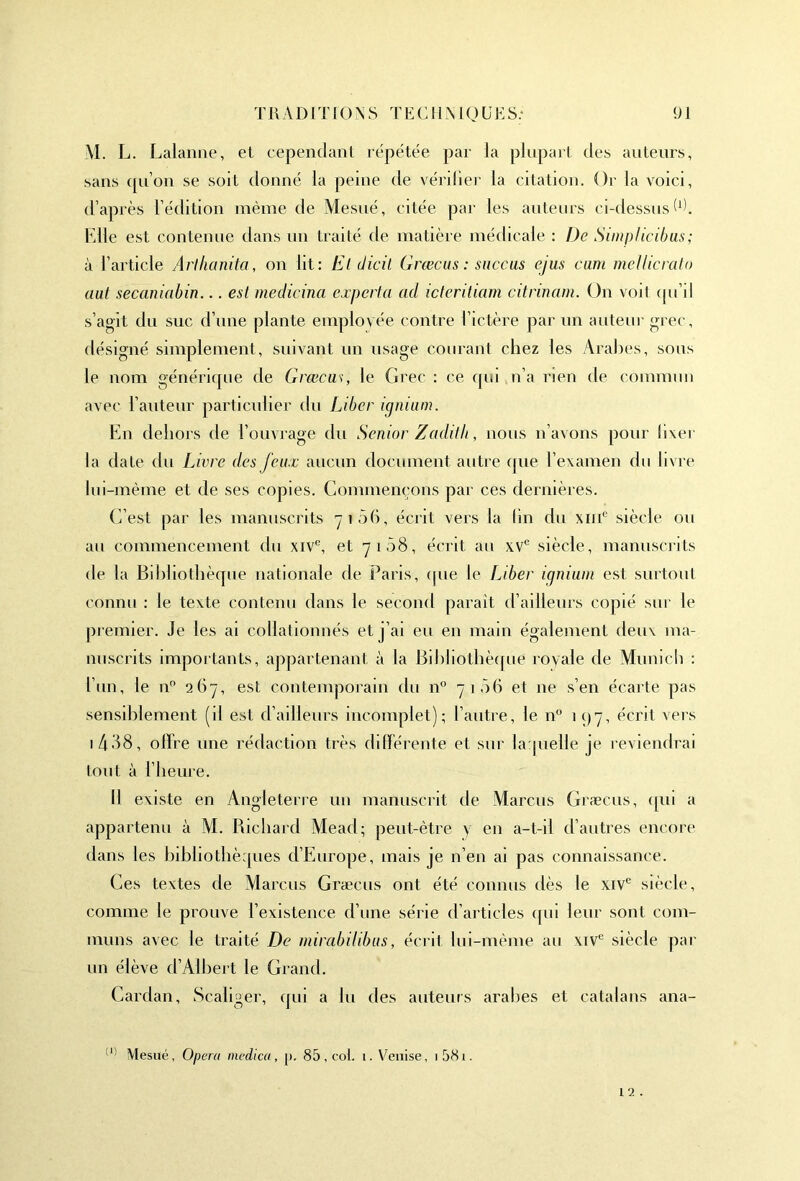 M. L. Lalanne, et cependant répétée par la plupart des auteurs, sans qu’on se soit donné la peine de vérifier la citation. Or la voici, d’après l’édition même de Mesué, citée par les auteurs ci-dessus W. Elle est contenue dans un traité de matière médicale : De Simp/icibas; à l’article Arlhanita, on lit: Et dicil Græcus : succas ejus cam mellicrato aut secaniabin... est medicina expert a ad icteritiam citrinam. On voit qu’il s’agit du suc d’une plante employée contre l’ictère par un auteur grec, désigné simplement, suivant un usage courant chez les Arabes, sous le nom générique de Græcus, le Grec : ce qui n’a rien de commun avec l’auteur particulier du Liber ignium. En dehors de l’ouvrage du Senior Zadilli, nous n’avons pour fixer la date du Livre des feux aucun document autre que l’examen du livre lui-mème et de ses copies. Commençons par ces dernières. C’est par les manuscrits g i 56, écrit vers la fin du xme siècle ou au commencement du xive, et 7108, écrit au xvc siècle, manuscrits de la Bibliothèque nationale de Paris, que le Liber ignium est surtout connu : le texte contenu dans le second paraît d’ailleurs copié sur le premier. Je les ai collationnés et j’ai eu en main également deux ma- nuscrits importants, appartenant à la Bibliothèque royale de Munich : l’un, le n° 267, est contemporain du n° 7106 et ne s’en écarte pas sensiblement (il est d’ailleurs incomplet); l’autre, le n° 197, écrit vers 1 488, offre une rédaction très différente et sur laquelle je reviendrai tout à l’heure. II existe en Angleterre un manuscrit de Marcus Græcus, cpii a appartenu à M. Richard Mead; peut-être y en a-t-il d’autres encore dans les bibliothèques d’Europe, mais je n’en ai pas connaissance. Ges textes de Marcus Græcus ont été connus dès le xive siècle, comme le prouve l’existence d’une série d’articles qui leur sont com- muns avec le traité De mirabilibus, écrit lui-même au xive siècle par un élève d’Albert le Grand. Cardan, Scaliger, qui a lu des auteurs arabes et catalans ana- III Mesué, Opéra niedica, [). 85, col. 1. Venise, i58i. 12 .