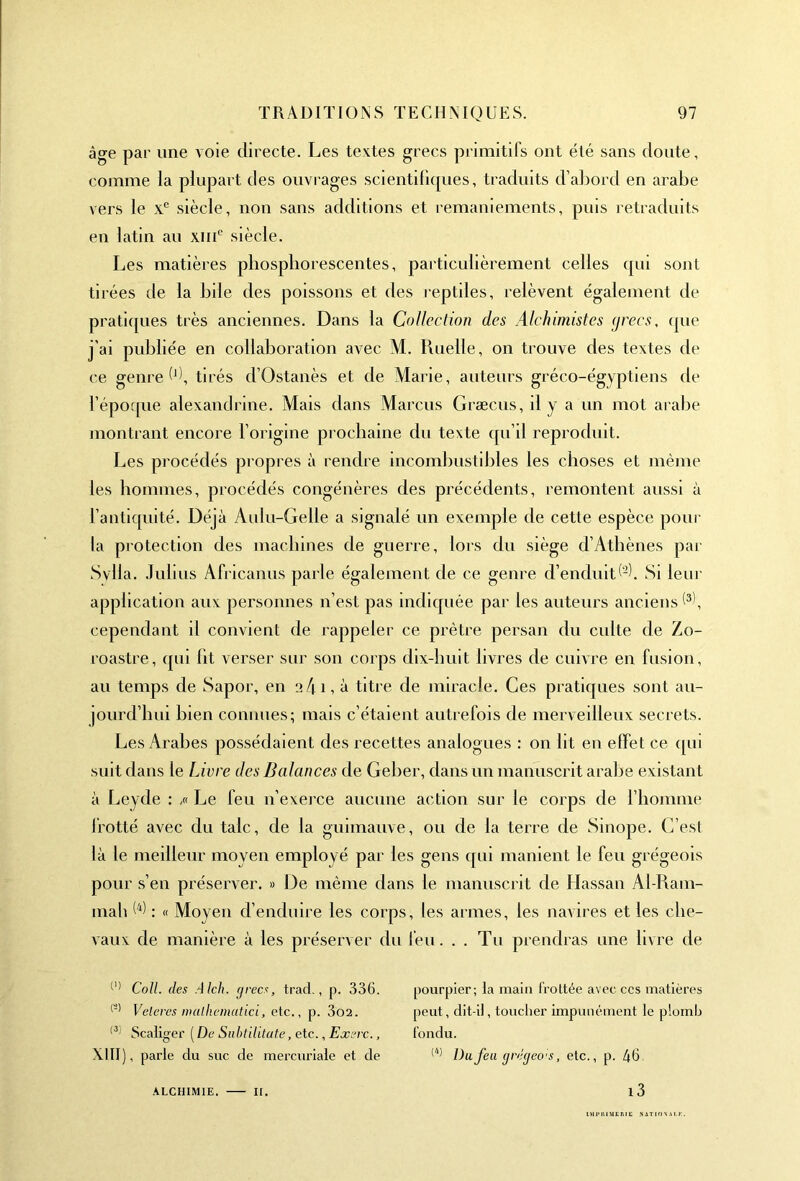 âge par une voie directe. Les textes grecs primitifs ont été sans doute, comme la plupart des ouvrages scientifiques, traduits d’abord en arabe vers le Xe siècle, non sans additions et remaniements, puis retraduits en latin au xmc siècle. Les matières phosphorescentes, particulièrement celles qui sont tirées de la bile des poissons et des reptiles, relèvent également de pratiques très anciennes. Dans la Collection des Alchimistes grecs, que j'ai publiée en collaboration avec M. Ruelle, on trouve des textes de ce genre (d, tirés cl’Ostanès et de Marie, auteurs gréco-égyptiens de l’époque alexandrine. Mais dans Marcus Græcus, il y a un mot arabe montrant encore l'origine prochaine du texte qu’il reproduit. Les procédés propres à rendre incombustibles les choses et même les hommes, procédés congénères des précédents, remontent aussi à l’antiquité. Déjà Aulu-Gelle a signalé un exemple de cette espèce pour la protection des machines de guerre, lors du siège d’Athènes par Svlia. Julius Africanus parle également de ce genre d’enduit (-f Si leur application aux personnes n’est pas indiquée par les auteurs anciens^, cependant il convient de rappeler ce prêtre persan du culte de Zo- roastre, qui fit verser sur son corps dix-huit livres de cuivre en fusion, au temps de Sapor, en a/fi, à titre de miracle. Ces pratiques sont au- jourd'hui bien connues; mais c’étaient autrefois de merveilleux secrets. Les Arabes possédaient des recettes analogues : on lit en effet ce qui suit dans le Livre des Balances de Geber, dans un manuscrit arabe existant à Leyde : ,« Le feu n’exerce aucune action sur le corps de l’homme frotté avec du talc, de la guimauve, ou de la terre de Sinope. C’est là le meilleur moyen employé par les gens qui manient le feu grégeois pour s’en préserver. » De même dans le manuscrit de Hassan Al-Ram- mah W : « Moyen d’enduire les corps, les armes, les navires et les che- vaux de manière à les préserver du feu. . . Tu prendras une livre de (1) Cotl. des Alch. grecs, trad., p. 336. l'* Veleres inalhematici, etc., p. 3o2. (3 Scaliger ( De Subtilitate, etc., Exerc., XIII), parle du suc de mercuriale et de alchimie. — ir. pourpier; la main frottée avec ccs matières peut, dit-il, toucher impunément le plomb fondu. (4) Du feu grégeo'S, etc., p. 46 i3 llumiEME s. ION A