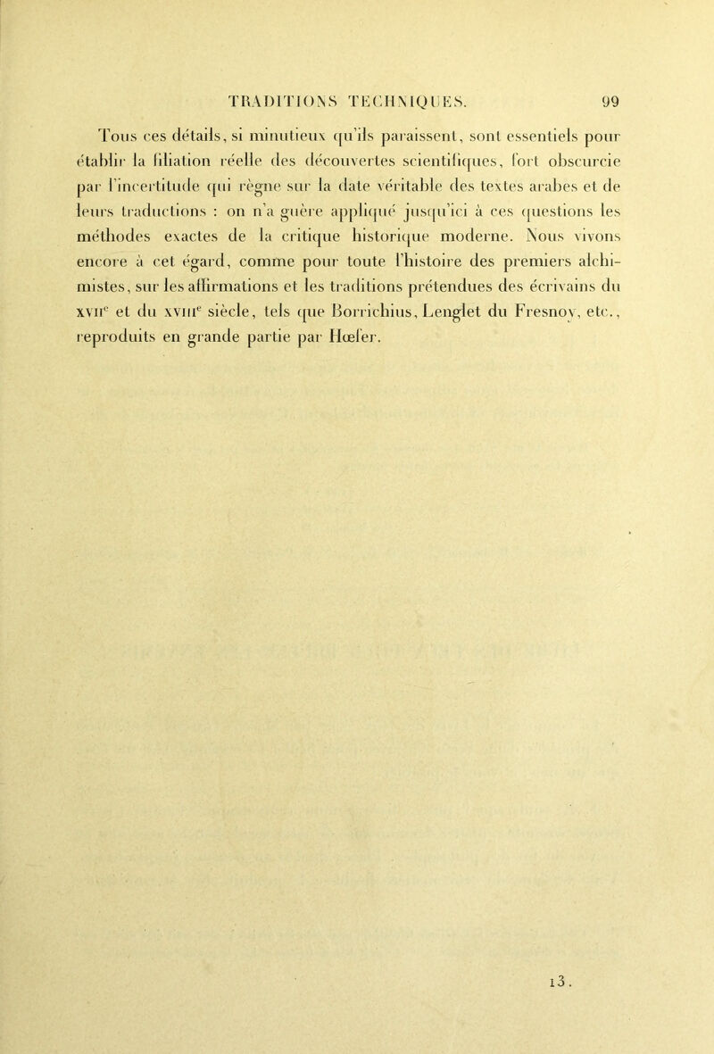 Tous ces détails, si minutieux qu’ils paraissent, sont essentiels pour établir la libation réelle des découvertes scientifiques, fort obscurcie par l’incertitude qui règne sur la date véritable des textes arabes et de leurs traductions : on n’a guère appliqué jusqu’ici à ces questions les méthodes exactes de la critique historique moderne. Nous vivons encore a cet égard, comme pour toute l’histoire des premiers alchi- mistes, sur les affirmations et les traditions prétendues des écrivains du xvne et du xvme siècle, tels que Borrichius, Lenglet du Fresnov, etc., reproduits en grande partie par Hœler. i3.