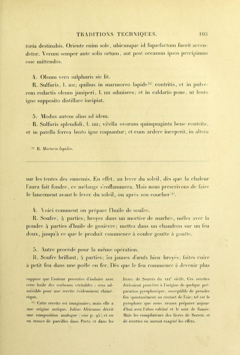 toria destinabis. Oriente enim soie, ubicunque id liquefactum fuerit accen- detur. Verum semper ante solis ortum, aut pose occasum ipsos precipimus esse mittendos. 4. Oleum vero suiphuris sic lit. R. Sulfuris, 1. mi ; quibus in marmoreo lapide(1) contritis, et in pulve- rem redactis oleum juniperi, 1. mi admisces; et in caldario pone, ut lento igné supposito distillare incipiat. 5. Modus antem abus ad idem. R. Sulfuris splendidi, 1. mi ; vilella ovorum quinquaginta bene contrita, et in patella ferrea lento igné coquantur; et cum ardere inceperit, in altéra B. Mortario lapideo. sur les tentes des ennemis. En effet, au lever du soleil, dès que la chaleur l’aura fait fondre, ce mélange s’enflammera. Mais nous prescrivons de faire le lancement avant le lever du soleil, ou après son coucher 4. \oici comment on prépare l’huile de soufre. R. Soufre, 4 parties; broyez dans un mortier de marbre, mêlez avec la poudre 4 parties d’huile de genièvre; mettez dans un chaudron sur un leu doux, jusqu’à ce que le produit commence à couler goutte à goutte. 5. Autre procédé pour la même opération. R. Soufre brillant, 4 parties; 5o jaunes d’œufs bien broyés; faites cuire à petit feu dans une poêle en fer. Dès que le feu commence à devenir plus suppose que l'auteur prescrive d’induire avec cette huile des corbeaux véritables : sens ad- missible pour une recette évidemment chimé- rique. ^ Cette recette est imaginaire; mais elle a une origine antique. Julius Africanus décrit une composition analogue (voir p. g5) et on en trouve de pareilles dans Porta et dans les livres de Secrets du \vie siècle. Ces recettes dérivaient peut-être à l’origine de quelque pré- paration pyrophorique, susceptible de prendre feu spontanément au contact de l’air; tel est le pyropbore que nous savons préparer aujour- d’hui avec l’alun calciné et le noir de fumée. Mais les compilateurs des livres de Secrets et de recettes en auront exagéré les effets.