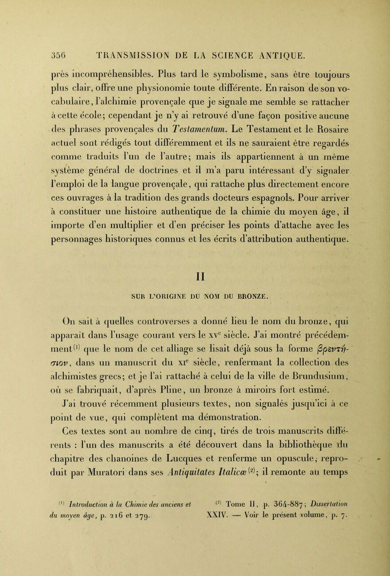 près incompréhensibles. Plus tard le symbolisme, sans être toujours plus clair, offre une physionomie toute différente. En raison de son vo- cabulaire, l'alchimie provençale que je signale me semble se rattacher à cette école; cependant je n’y ai retrouvé d’une façon positive aucune des phrases provençales du Testamentum. Le Testament et le Rosaire actuel sont rédigés tout différemment et ils ne sauraient être regardés comme traduits l’un de l’autre; mais ils appartiennent à un même système général de doctrines et il m’a paru intéressant d’y signaler l’emploi de la langue provençale, qui rattache plus directement encore ces ouvrages à la tradition des grands docteurs espagnols. Pour arriver à constituer une histoire authentique de la chimie du moyen âge, il importe d’en multiplier et d’en préciser les points d’attache avec les personnages historiques connus et les écrits d’attribution authentique. II SUR L’ORIGINE OU NOM DU BRONZE. On sait à quelles controverses a donné lieu le nom du bronze, qui apparaît dans l’usage courant vers le xvc siècle. J’ai montré précédem- ment d) que le nom de cet alliage se lisait déjà sous la forme ftpsvvh- mov, dans un manuscrit du xie siècle, renfermant la collection des alchimistes grecs; et je l’ai rattaché à celui de la ville de Brundusium, où se fabriquait, d’après Pline, un bronze à miroirs fort estimé. J’ai trouvé récemment plusieurs textes, non signalés jusqu’ici à ce point de vue, qui complètent ma démonstration. Ces textes sont au nombre de cinq, tirés de trois manuscrits diffé- rents : l’un des manuscrits a été découvert dans la bibliothèque du chapitre des chanoines de Lucques et renferme un opuscule, repro- duit par Muratori dans ses Antiquitates Italicæ il remonte au temps (l) Introduction à la Chimie des anciens et (l) (2) Tome II, p. 364-887 ; Dissertation du moyen âge, p. 216 et 27y. XXIV. — Voir le présent volume, p. 7.
