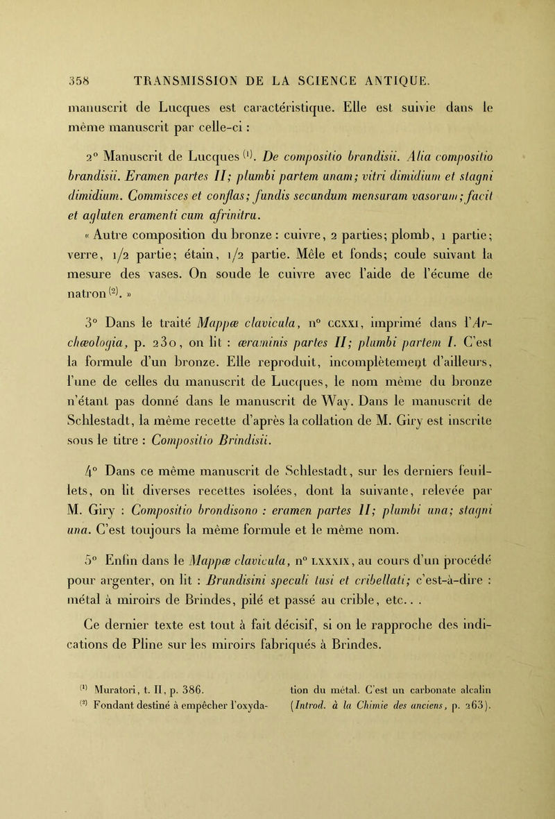 manuscrit cle Lucques est caractéristique. Elle est suivie dans le même manuscrit par celle-ci : 2° Manuscrit de Lucques W. De compositio brandisii. Alia compositio brandisii. Eramen partes II; plumbi partem unam; vitri dimidium et slagni dimidium. Gommisces et conjlas; fundis secandum mensaram vasoram; facit et agluten eramenti cum afrinitru. « Autre composition du bronze : cuivre, 2 parties; plomb, 1 partie; verre, 1/2 partie; étain, 1/2 partie. Mêle et fonds; coule suivant la mesure des vases. On soude le cuivre avec l’aide de l’écume de natron^b » 3° Dans le traité Mappæ clavicala, n° ccxxi, imprimé dans YAr- cliœolocjia, p. 23o, on lit : œraminis partes II; plumbi partem I. C’est la formule d’un bronze. Elle reproduit, incomplètement d’ailleurs, l’une de celles du manuscrit de Lucques, le nom même du bronze n’étant pas donné dans le manuscrit de Way. Dans le manuscrit de Schlestadt, la même recette cl’après la collation de M. Giry est inscrite sous le titre : Compositio Brindisii. 4° Dans ce même manuscrit de Scblestadt, sur les derniers feuil- lets, on lit diverses recettes isolées, dont la suivante, relevée par M. Giry : Compositio brondisono : eramen partes II; plumbi una; sla gin una. C’est toujours la même formule et le même nom. 5° Eniin dans le Mappæ clavicala, n° lxxxix, au cours d’un procédé pour argenter, on lit : Brundisini speculi lusi et cribellati; c’est-à-dire : métal à miroirs de Brindes, pilé et passé au crible, etc.. . Ce dernier texte est tout à fait décisif, si on le rapproche des indi- cations de Pline sur les miroirs fabriqués à Brindes. (1) Muratori, t. II, p. 386. tion du métal. C’est un carbonate alcalin (2) Fondant destiné à empêcher l’oxyda- ( Introd. à la Chimie des anciens, p. 360).