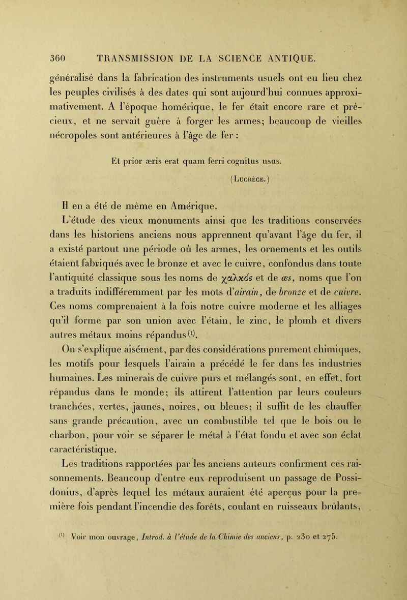 généralisé dans la fabrication des instruments usuels ont eu lieu chez les peuples civilisés à des dates qui sont aujourd’hui connues approxi- mativement. A l’époque homérique, le fer était encore rare et pré- cieux, et ne servait guère à forger les armes; beaucoup de vieilles nécropoles sont antérieures à l’âge de fer : Et prior æris erat quam ferri cognitus usus. (Lucrèce.) Il en a été de même en Amérique. L’étude des vieux monuments ainsi que les traditions conservées dans les historiens anciens nous apprennent qu’avant l’âge du fer, il a existé partout une période où les armes, les ornements et les outils étaient fabriqués avec le bronze et avec le cuivre, confondus dans toute l’antiquité classique sous les noms de yjikxos et de œs, noms que l’on a traduits indifféremment par les mots d'airain, de bronze et de enivre. Ces noms comprenaient à la fois notre cuivre moderne et les alliages qu’il forme par son union avec l’étain, le zinc, le plomb et divers autres métaux moins répandus W. On s’explique aisément, par des considérations purement chimiques, les motifs pour lesquels l’airain a précédé le fer dans les industries humaines. Les minerais de cuivre purs et mélangés sont, en effet, fort répandus dans le monde; ils attirent l’attention par leurs couleurs tranchées, vertes, jaunes, noires, ou bleues; il suffit de les chauffer sans grande précaution, avec un combustible tel que le bois ou le charbon, pour voir se séparer le métal à l’état fondu et avec son éclat caractéristique. Les traditions rapportées par les anciens auteurs confirment ces rai- sonnements. Beaucoup d’entre eux reproduisent un passage de Possi- donius, d’après lequel les métaux auraient été aperçus pour la pre- mière fois pendant l’incendie des forêts, coulant en ruisseaux brûlants, (l) Voir mon ouvrage, Introd. à l'étude de la Chimie des anciens, p. 23o et 275.