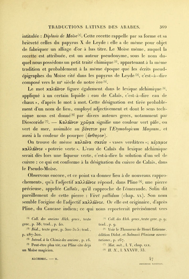 intitulée : Diplosis de Moïse W. Cette recette rappelle par sa forme et sa brièveté celles du papyrus X de Leyde : elle a de même pour objet de fabriquer un alliage d’or à bas titre. Le Moïse même, auquel la recette est attribuée, est un auteur pseudonyme, sous le nom du- quel nous possédons un petit traité chimique^, appartenant à la même tradition et probablement à la même époque que les écrits pseud- épigraphes du Moïse cité dans les papyrus de Leyde(3), c’est-à-dire composé vers le me siècle de notre ère h). Le mot xcCkâüvov figure également dans le lexique alchimique appliqué à un certain liquide : eau de Calais, c’est-à-dire eau de chaux», d’après le mot à mot. Cette désignation est tirée probable- ment d’un nom de lieu, employé adjectivement et dont le sens tech- nique nous est donné^ par divers auteurs grecs, notamment par Dioscorideh). — KccXduvov signifie une couleur vert pâle, ou vert de mer, assimilée au (2éverov par Y Etymologie um Magnum, et aussi à la couleur de pourpre (avOypov). On trouve de même xccXcüva. o-xsvv «vases verdâtres»; xépy.p.os xaXkdtXvos « poterie verte ». L’eau de Calais du lexique alchimique serait dès lors une liqueur verte, c’est-à-dire la solution d’un sel de cuivre : ce qui est conforme à la désignation du cuivre de Calais, dans le Pseudo-Moïse. Observons encore, et ce point va donner lieu à de nouveaux rappro- chements, qu’à l’adjectif xolXaouvos répond, dans Pline (8), une pierre précieuse, appelée Callaïs, qu’il rapproche de l’émeraude. Solin dit pareillement de cette pierre : Viret pallidum (chap. xx). Son nom semble l’origine de l’adjectif xaXXdïvos. Or elle est originaire, d’après Pline, du Caucase indien; ce qui nous reporterait précisément vers (1) Coll, des anciens Alcli. (jrecs, texte grec, p. 38 ; trad., p. 4o. (2) Ibid., texte grec, p. 3oo-3i5; trad., p. 287-302. (3) Introd.à la Chimie des anciens, p. 16. (4) Peut-être plus tôt ; car Pline cite déjeà un Moïse magicien. alchimie. — 11. (5) Coll, des Alch. grecs, texte grec, p. g ; trad., p. g. (8) Voir le Thésaurus de Henri Estienne, édition Didot, et Salmasii Plinianæ exerci- tationes, p. 167. (7) Mat. met., 1. V, chap. clx. <8> H. N., 1. XXXV!F, 33. 47 IMPRIMERIE NATIONALE.