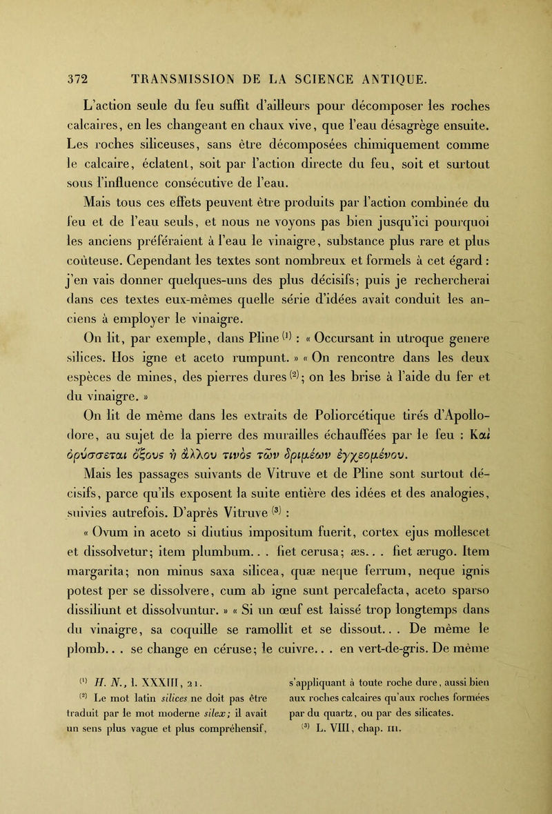 L’action seule du feu suffit d’ailleurs pour décomposer les roches calcaires, en les changeant en chaux vive, que l’eau désagrège ensuite. Les roches siliceuses, sans être décomposées chimiquement comme le calcaire, éclatent, soit par l’action directe du feu, soit et surtout sous l’influence consécutive de l’eau. Mais tous ces effets peuvent être produits par l’action combinée du feu et de l’eau seuls, et nous ne voyons pas bien jusqu’ici pourquoi les anciens préféraient à l’eau le vinaigre, substance plus rare et plus coûteuse. Cependant les textes sont nombreux et formels à cet égard : j’en vais donner quelques-uns des plus décisifs; puis je rechercherai dans ces textes eux-mêmes quelle série d’idées avait conduit les an- ciens à employer le vinaigre. On lit, par exemple, dans Pline W : « Occursant in utroque genere silices. Hos igné et aceto rumpunt. » « On rencontre dans les deux espèces de mines, des pierres dures (1 2); on les brise à l’aide du fer et du vinaigre. » On lit de même dans les extraits de Poliorcétique tirés d’Apolio- dore, au sujet de la pierre des murailles échauffées par le feu : Kai ôpVGOrSTCU O^GVS V àÀXoV TIVQS TWV SpifXSWV èyfcSOfJLSVOV. Mais les passages suivants de Vitruve et de Pline sont surtout dé- cisifs, parce qu’ils exposent ia suite entière des idées et des analogies, suivies autrefois. D’après Vitruve : « Ovum in aceto si diutius impositum fuerit, cortex ejus mollescet et dissolvetur; item plumbum.. . fiet cerusa; æs.. . flet ærugo. Item margarita; non minus saxa silicea, quæ neque ferrum, neque ignis potest per se dissolvere, cum ab igné sunt percalefacta, aceto sparso dissiliunt et dissolvuntur. » « Si un œuf est laissé trop longtemps dans du vinaigre, sa coquille se ramollit et se dissout.. . De même le plomb.. . se change en céruse; le cuivre.. . en vert-de-gris. De même (1) H. N., 1. XXXIII ,21. s’appliquant à toute roche dure, aussi bien (2) Le mot latin silices ne doit pas être aux roches calcaires qu’aux roches formées traduit par le mot moderne silex; il avait par du quartz, ou par des silicates. un sens plus vague et plus compréhensif, (3) L. VIII, chap. ni.