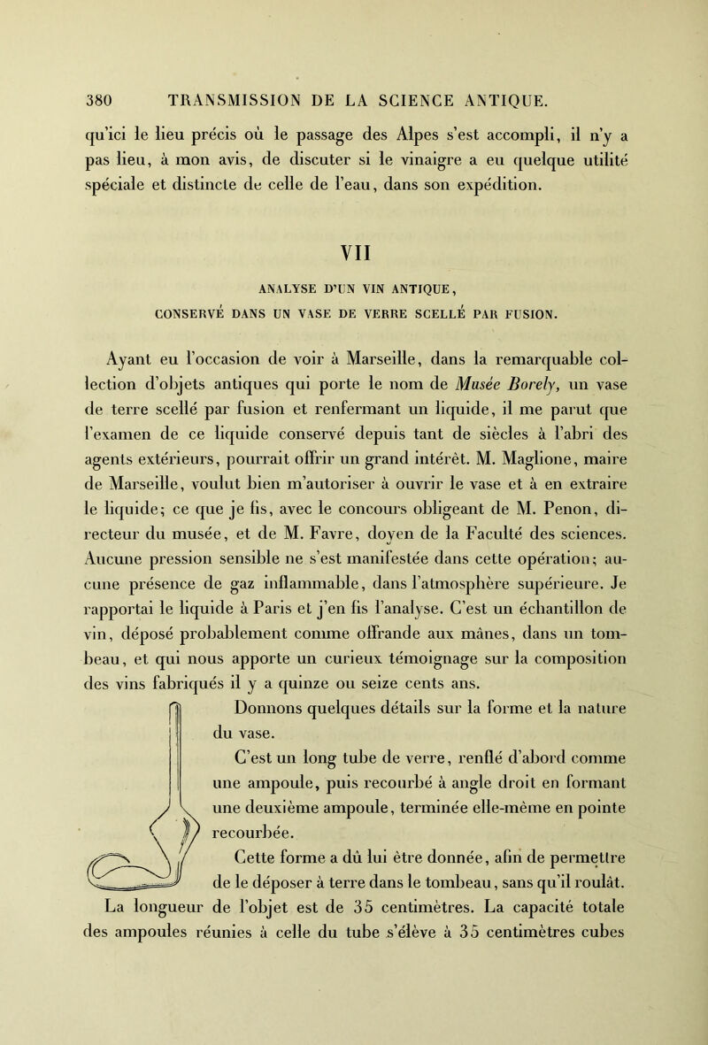 qu’ici le lieu précis où le passage des Alpes s’est accompli, il n’y a pas lieu, à mon avis, de discuter si le vinaigre a eu quelque utilité spéciale et distincte de celle de l’eau, dans son expédition. VII ANALYSE D’UN VIN ANTIQUE, CONSERVÉ DANS UN VASE DE VERRE SCELLE PAR FUSION. Ayant eu l’occasion de A^oir à Marseille, dans la remarquable col- lection d’objets antiques qui porte le nom de Musée Borely, un vase de terre scellé par fusion et renfermant un liquide, il me parut que l’examen de ce liquide conservé depuis tant de siècles à l’abri des agents extérieurs, pourrait offrir un grand intérêt. M. Maglione, maire de Marseille, voulut bien m’autoriser à ouvrir le vase et à en extraire le liquide; ce que je lis, avec le concours obligeant de M. Penon, di- recteur du musée, et de M. Favre, doyen de la Faculté des sciences. Aucune pression sensible ne s’est manifestée dans cette opération ; au- cune présence de gaz inflammable, dans l’atmosphère supérieure. Je rapportai le liquide à Paris et j’en fis l’analyse. C’est un échantillon de vin, déposé probablement comme offrande aux mânes, dans un tom- beau , et qui nous apporte un curieux témoignage sur la composition des vins fabriqués il y a quinze ou seize cents ans. Donnons quelques détails sur la forme et la nature du vase. C’est un long tube de verre, renflé d’abord comme une ampoule, puis recourbé à angle droit en formant une deuxième ampoule, terminée elle-même en pointe recourbée. Cette forme a dû lui être donnée, afin de permettre de le déposer à terre dans le tombeau, sans qu’il roulât. La longueur de l’objet est de 35 centimètres. La capacité totale des ampoules réunies à celle du tube s’élève à 35 centimètres cubes