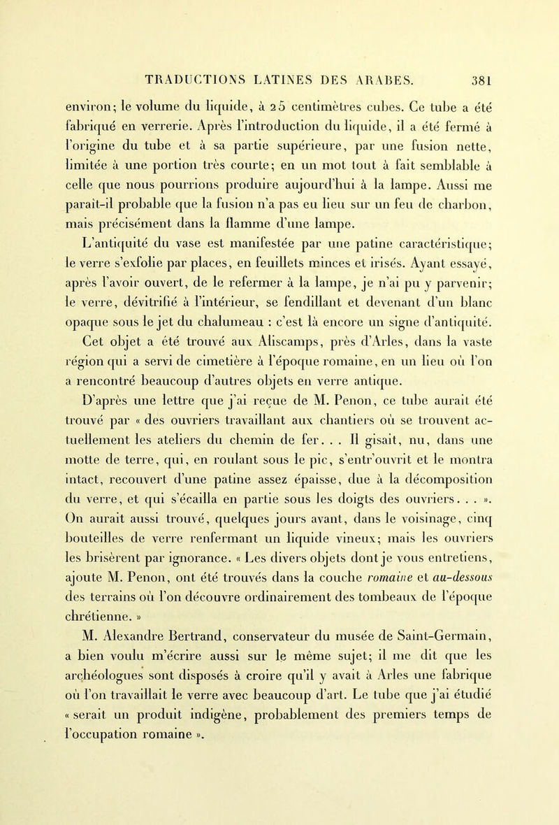 environ; le volume du liquide, ù 25 centimètres cubes. Ce tube a été fabriqué en verrerie. Après l’introduction du liquide, il a été fermé à l’origine du tube et à sa partie supérieure, par une fusion nette, limitée à une portion très courte; en un mot tout à fait semblable à celle que nous pourrions produire aujourd’hui à la lampe. Aussi me parait-il probable que la fusion n’a pas eu lieu sur un feu de charbon, mais précisément dans la flamme d’une lampe. L’antiquité du vase est manifestée par une patine caractéristique; le verre s’exfolie par places, en feuillets minces et irisés. Ayant essayé, après l’avoir ouvert, de le refermer à la lampe, je n’ai pu y parvenir; le verre, dévitrifié à l’intérieur, se fendillant et devenant d’un blanc opaque sous le jet du chalumeau : c’est là encore un signe d’antiquité. Cet objet a été trouvé aux Aliscamps, près d’Arles, dans la vaste région qui a servi de cimetière à l’époque romaine, en un lieu où l’on a rencontré beaucoup d’autres objets en verre antique. D’après une lettre que j’ai reçue de M. Penon, ce tube aurait été trouvé par « des ouvriers travaillant aux chantiers où se trouvent ac- tuellement les ateliers du chemin de fer. . . Il gisait, nu, dans une motte de terre, qui, en roulant sous le pic, s’entrouvrit et le montra intact, recouvert d’une patine assez épaisse, due à la décomposition du verre, et qui s’écailla en partie sous les doigts des ouvriers. . . ». On aurait aussi trouvé, quelques jours avant, dans le voisinage, cinq bouteilles de verre renfermant un liquide vineux; mais les ouvriers les brisèrent par ignorance. « Les divers objets dont je vous entretiens, ajoute M. Penon, ont été trouvés dans la couche romaine et au-dessous des terrains où l’on découvre ordinairement des tombeaux de l’époque chrétienne. » M. Alexandre Bertrand, conservateur du musée de Saint-Germain, a bien voulu m’écrire aussi sur le même sujet; il me dit que les archéologues sont disposés à croire qu’il y avait à Arles une fabrique où l’on travaillait le verre avec beaucoup d’art. Le tube que j’ai étudié «serait un produit indigène, probablement des premiers temps de l’occupation romaine ».