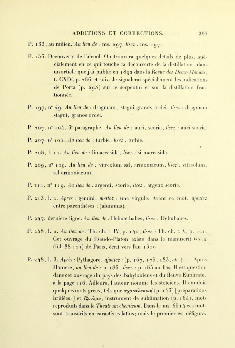 P. i 33 , au milieu. Au lieu de : ms. 2 97, lisez : ms. 197. P. 1 36. Découverte de l’alcool. On trouvera quelques détails de plus, spé- cialement en ce qui touche la découverte de la distillation, dans un article que j’ai publié en 1892 dans la Revue des Deux-Mondes, t. GXIV, p. 286 et suiv. Je signalerai spécialement les indications de Porta (p. 293) sur le serpentin et sur la distillation frac- tionnée. P. 197, n° 49. Au lieu de : dragmam, stagni granos ordei, lisez : dragmani stagni, granos ordei. P. 207, n° io4, 3e paragraphe. Au lieu de : auri, scoria, lisez : auri scoria. P. 207, n° 1 o5, Au lieu de : turhie, lisez : tuthie. P. 208, 1. 10. Au lieu de : limarcasida, lisez : si marcasida. P. 209, n° 109. Au lieu de : vitreolum sal, armoniacum, lisez : vitreolum, sal armoniacum. P. 2 1 1, n° 119. Au lieu de : argenti, scorie, lisez : argenti scorie. P. 21 3, 1. 2. Après : gemini, mettez: une virgule. Avant ce mot, ajoutez entre parenthèses : (aluminis). P. 2/17, dernière ligne. Au lieu de : Hebuæ habes, lisez : Hebuhabes. P. 2 48, 1. 2. Au lieu de : Th. ch. t. IV, p. 1 4o, lisez : Th. ch. t. V, p. 121. Cet ouvrage du Pseudo-Platon existe dans le manuscrit 65 14 (fol. 88-101) de Paris, écrit vers l’an i3oo. P. 2 48 , 1. 3. Après : Pvthagore, ajoutez : (p. 1 67, 1 75 , 1 83 , etc.). — Après Homère, au lieu de : p. 186, lisez : p. 1 85 au bas. Il est question dans cet ouvrage du pays des Babyloniens et du fleuve Euphrate, à la page i 16. Ailleurs, l’auteur nomme les stoïciens. Il emploie quelques mots grecs, tels que cr^a.pa.'kaxiKv (p. 1 43) [préparations brûlées?] et ë^ovXfioi, instrument de sublimation (p. 1 64), mots reproduits dans le Theatrum chemicum. Dans le ms. 65 1 4 ces mots sont transcrits en caractères latins; mais le premier est défiguré.