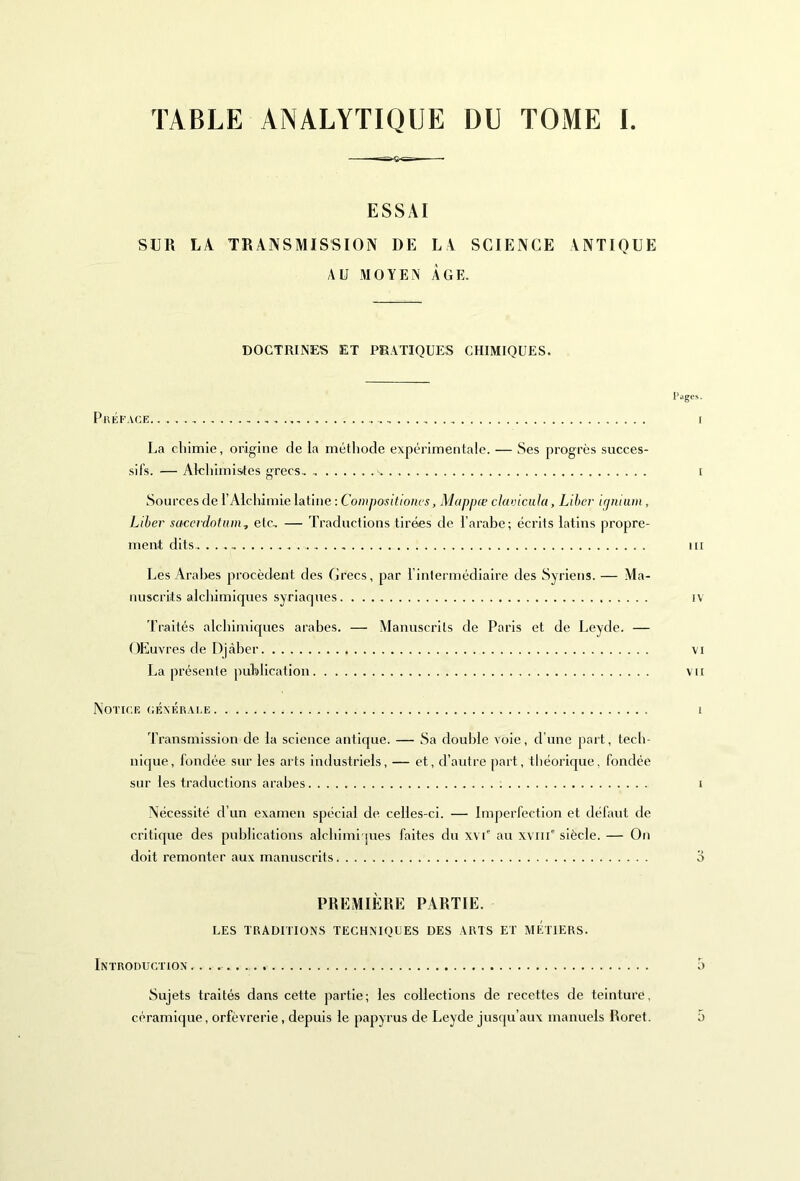 TABLE ANALYTIQUE DU TOME I. ESSAI SUR LA TRANSMISSION DE LA SCIENCE ANTIQUE AU MOYEN ÂGE. DOCTRINES ET PRATIQUES CHIMIQUES. Pages. Préface...., i La cliimie, origine de la méthode expérimentale. — Ses progrès succes- sifs. — Alchimistes grecs, v. [ Sources de l’Alchimie latine : Compositiones, Mappœ clavicula, Liber igninm, Liber sacerdotum, etc, — Traductions tirées de l’arabe; écrits latins propre- ment dits ...... tu Les Arabes procèdent des Grecs, par l’intermédiaire des Syriens. — Ma- nuscrits alchimiques syriaques iv Traités alchimiques arabes. — Manuscrits de Paris et de Leyde. — OEuvres de Djàber vi La présente publication vu Notice générale i Transmission de la science antique. — Sa double voie, d’une part, tech- nique, fondée sur les arts industriels, — et, d’autre part, théorique, fondée sur les traductions arabes t Nécessité d’un examen spécial de celles-ci. — Imperfection et défaut de critique des publications alchimi jues faites du xvT au xviue siècle. — On doit remonter aux manuscrits o PREMIÈRE PARTIE. LES TRADITIONS TECHNIQUES DES ARTS ET METIERS. Introduction 5 Sujets traités dans cette partie; les collections de recettes de teinture, céramique, orfèvrerie, depuis le papyrus de Leyde jusqu’aux manuels Roret. ;>