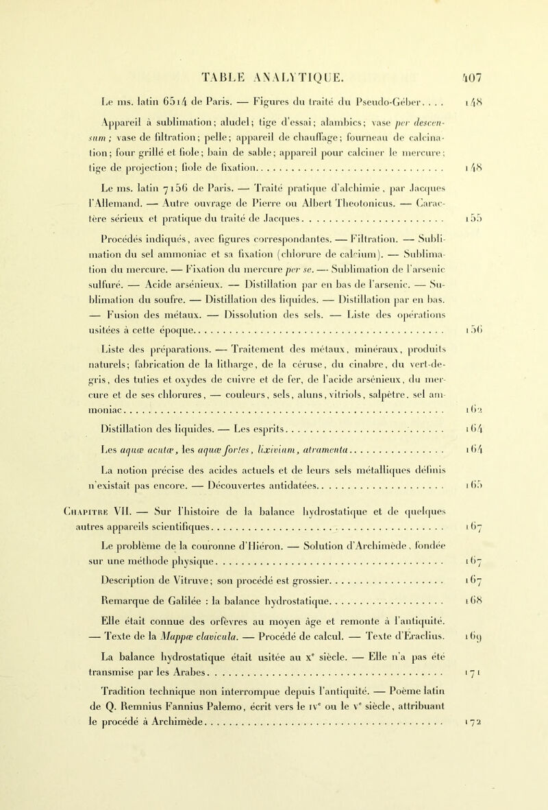 Le ms. latin 6514 de Paris. — Figures du traité du Pseudo-Géber. . . . i/i<S Appareil à sublimation; aludel; tige d’essai; alambics; vase per desc.en- sam; vase de filtration; pelle; appareil de chauffage; fourneau de calcina- tion; four grillé et fiole; bain de sable; appareil pour calciner le mercure; tige de projection; fiole de fixation i 48 Le ms. latin 7156 de Paris. —• Traité pratique d’alchimie, par Jacques l’Allemand. — Autre ouvrage de Pierre ou Albert Theotonicus. — Carac- tère sérieux et pratique du traité de Jacques i55 Procédés indiqués, avec figures correspondantes. — Filtration. — Subli- mation du sel ammoniac et sa fixation (chlorure de calcium). — Sublima- tion du mercure. — Fixation du mercure per se. — Sublimation de l’arsenic sulfuré. — Acide arsénieux. — Distillation par en bas de l’arsenic. — Su- blimation du soufre. — Distillation des liquides. — Distillation par en bas. — Fusion des métaux. — Dissolution des sels. — Liste des opérations usitées à cette époque 156 Liste des préparations. — Traitement des métaux, minéraux, produits naturels; fabrication de la litharge, de la céruse, du cinabre, du vert-de- gris, des tuties et oxydes de cuivre et de fer, de l’acide arsénieux, du mer- cure et de ses chlorures, — couleurs, sels, aluns,vitriols, salpêtre, sel am- moniac 162 Distillation des liquides. — Les esprits 1 64 Les «<7«œ aentæ, les aquœfortes, Uxiviam, atramentu 164 La notion précise des acides actuels et de leurs sels métalliques définis n’existait pas encore. — Découvertes antidatées 1 65 Chapitre VIL — Sur l’histoire de la balance hydrostatique et de quelques autres appareils scientifiques 167 Le problème de la couronne d’Hiéron. — Solution d’Archimède, fondée sur une méthode physique 167 Description de Vitruve; son procédé est grossier 167 Remarque de Galilée : la balance hydrostatique 16S Elle était connue des orfèvres au moyen âge et remonte à l’antiquité. — Texte de la Mappœ cluvicula. — Procédé de calcul. — Texte d’Eraclius. i6q La balance hydrostatique était usitée au Xe siècle. — Elle 11’a pas été transmise par les Arabes 171 Tradition technique non interrompue depuis l’antiquité. — Poème latin de Q. Remnius Fannius Palemo, écrit vers le ive ou le \'e siècle, attribuant le procédé à Archimède 172