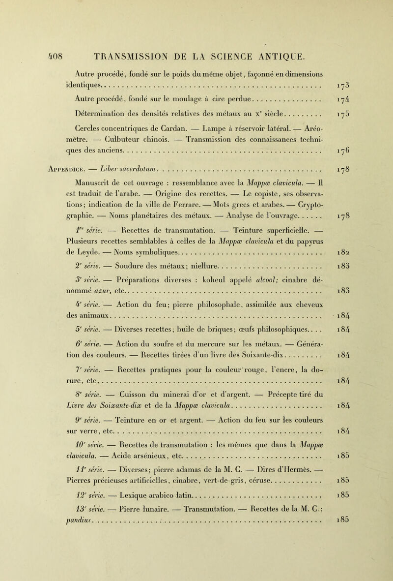 Autre procédé, fondé sur le poids du même objet, façonné en dimensions identiques 173 Autre procédé, fondé sur le moulage à cire perdue 174 Détermination des densités relatives des métaux au Xe siècle 17 5 Cercles concentriques de Cardan. — Lampe à réservoir latéral. — Aréo- mètre. — Culbuteur chinois. — Transmission des connaissances techni- ques des anciens 176 Appendice. — Liber sucerdotum 178 Manuscrit de cet ouvrage : ressemblance avec la Mappcc clavicula. — Il est traduit de l’arabe. — Origine des recettes. — Le copiste, ses observa- tions; indication de la ville de Ferrare. — Mots grecs et arabes.— Crypto- graphie. — Noms planétaires des métaux. — Analyse de l’ouvrage 178 lrs série. — Recettes de transmutation. — Teinture superficielle. — Plusieurs recettes semblables à celles de la Mappæ clavicula et du papyrus de Leyde. — Noms symboliques 182 2’ série. — Soudure des métaux; niellure i83 3e série. — Préparations diverses : koheul appelé alcool; cinabre dé- nommé azur, etc i83 à série. — Action du feu; pierre philosophale, assimilée aux cheveux des animaux 184 5e série. — Diverses recettes; huile de briques; œufs philosophiques.. . . i84 6e série. — Action du soufre et du mercure sur les métaux. — Généra- tion des couleurs. — Recettes tirées d’un livre des Soixante-dix i84 7' série. — Recettes pratiques pour la couleur rouge, l’encre, la do- rure, etc i84 8e série. — Cuisson du minerai d’or et d’argent. — Précepte tiré du Livre des Soixante-dix et de la Mappæ clavicula i84 9e série. — Teinture en or et argent. — Action du feu sur les couleurs sur verre, etc 184 10e série. — Recettes de transmutation : les mêmes que dans la Mappæ clavicula. — Acide arsénieux, etc 185 IL série. — Diverses; pierre adamas de la M. C. — Dires d’Hermès. — Pierres précieuses artificielles, cinabre, vert-de-gris, céruse i85 12e série. — Lexique arabico latin 185 13e série. — Pierre lunaire. — Transmutation. —— Recettes de la M. C. ; pandius i85