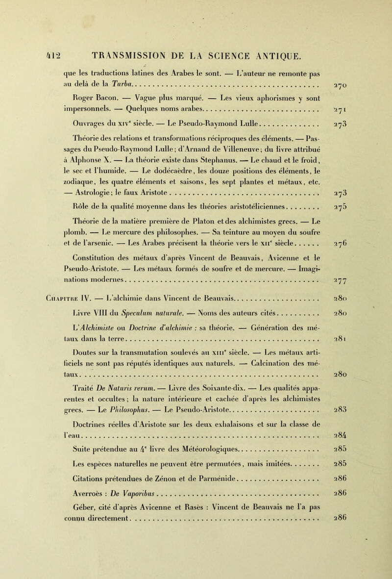 que les traductions latines des Arabes le sont. — L’auteur ne remonte pas au delà de la Turbo. 270 Roger Bacon. — Vague plus marqué. — Les vieux aphorismes y sont impersonnels. — Quelques noms arabes 271 Ouvrages du xive siècle. — Le Pseudo-Raymond Lulle 270 Théorie des relations et transformations réciproques des éléments. — Pas- sages du Pseudo-Raymond Lulle ; d’Arnaud de Villeneuve ; du livre attribué à Alphonse X. — La théorie existe dans Stephanus. — Le chaud et le froid, le sec et l’humide. — Le dodécaèdre, les douze positions des éléments, le zodiaque, les quatre éléments et saisons, les sept plantes et métaux, etc. — Astrologie ; le faux Aristote 273 Rôle de la qualité moyenne dans les théories aristotéliciennes 375 Théorie de la matière première de Platon et des alchimistes grecs. — Le plomb. — Le mercure des philosophes. — Sa teinture au moyen du soufre et de l’arsenic. — Les Arabes précisent la théorie vers le xii' siècle 276 Constitution des métaux d’après Vincent de Beauvais, Avicenne et le Pseudo-Aristote. — Les métaux formés de soufre et de mercure. — Imagi- nations modernes 277 Ciiapitp.e IV. — L’alchimie dans Vincent de Beauvais 280 Livre VIII du Spéculum naturale. — Noms des auteurs cités 280 h'Alchimiste ou Doctrine d’alchimie : sa théorie. — Génération des mé- taux dans la terre 281 Doutes sur la transmutation soulevés au xm' siècle. — Les métaux arti- ficiels ne sont pas réputés identiques aux naturels. — Calcination des mé- taux 280 Traité De Naturis rerum. — Livre des Soixante-dix. — Les qualités appa- rentes et occultes ; la nature intérieure et cachée d’après les alchimistes grecs. — Le Philosophus. — Le Pseudo-Aristote 283 Doctrines réelles d’Aristote sur les deux exhalaisons et sur la classe de l’eau 284 Suite prétendue au 4e livre des Météorologiques 2 85 Les espèces naturelles ne peuvent être permutées, mais imitées 285 Citations prétendues de Zénon et de Parménide 286 Averroès : De Vaporibus 286 Géber, cité d’après Avicenne et Rasés : Vincent de Beauvais ne l’a pas connu directement 286