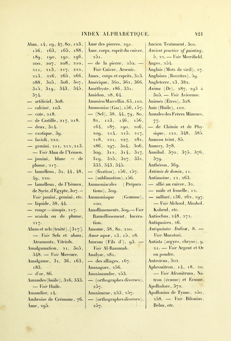 Alun, 1 4, ig. 47,80, 123 , 156, 163, i65, 188, 18g, 190, 191> 1 96, 200, 207, 208, 2 10, 2 11, 213, 217, 222 , 223 , 226, 265, 266 , 288, 3o5, 3o6, 307 , 3i5, 319 » 343, 345, 374. — artificiel, 3o8. — calciné, io3. — cote ,218. — de Castille, 217, 218. — deux, 3i4. — exotique, 3g. — facioli, 222. — gemini,211, 212,213. — Voir Alun de l’Yémen. — jamini, blanc = de plume, 217. — lamelleux, 31, 44 , 48, 4g, 220. — lamelleux, de l’Yémen, de Syrie,d’Egypte, 307. — Voir jamini, gemini, etc. — liquide, 38, 44. — rouge = sinopis ,217. — scaiola ou de plume, 217. Aluns et sels ( traité ), [ 317 ]. — Voir Sels et aluns, Atramenta, Vitriols. Amalgamation, 21, 3o5, 348. — Voir Mercure. Amalgame, 3i, 36, i63, 183. — d’or, 86. Amandes (huile), 326, 333. — Voir Huile. Amandier, 14- Ambroise de Crémone, 76. Ame, 2g5. Ame des pierres, 2 g 1. Âme, corps, esprit du cuivre, a5i. — de la pierre, 262. — Voir Cuivre, Arsenic. Ames, corps et esprits, 313. Amérique, 36o, 362, 366. Améthyste, 186, 331. Amidon, 28, 64. Annnien Marcellin, 63,102. Ammoniac (Gaz), 156, 167. — (Sel ), 38, 44, 7 g , 80, 82, 123, 146, i56, 164, 187, ig°, <0 O 209, 2141 215, 217, 218, 221, 227, 281, 286, 397> 3o4, 3o6, 3°9, 3i 2, 3i4, 317, 3ig, 325, 327, 331, 333, 343, 345. — (fixation), i56, 157. — ( sublimation ), 156. Ammoniacales ( Prépara - tions), 3og. Ammoniaque (Comme), 1 00. Amollissements, 3og.— Voir Ramollissement, Incéra- tion. Amome, 38, 80, 220. Amor aqiiæ, i3, i5, 18. Amram (Fils d’), g3. — Voir Al-Rammah. Analyse, 281. — des alliages, 167. Anaxagore, 266. Anaximandre, 2.53. — (orthographes diverses), 257. Anaximène, 2 53, 2.07. — ( orthographes diverses ), 257. Ancien Testament, 3oi. Ancient practice of puintinq, 5, 22. — Voir Merrifield. Anges, 2 54. Anglais (Mots de vieil), 27. Anglaises (Recettes), 5g. Angleterre, 23, 382. Anima [De), 287, 2g3 à 3o5. — Voir Avicenne. Animés (Etres), 32 8. Anis (Huile), 102. Annales des Frères Mineurs, 77- — de Chimie et de Phy- sique, 121, 348, 385. Anneau teint, 85. Annecy, 378. Annibal, 370, 375, .876, 379- Antliéron, 36g. Antimio de damia, 11. Antimoine, 12, 2 63. — allié au cuivre, 32. — mâle et femelle, 12. — sulfuré, i36, 262, 297. — Voir Alchool, Alcohol, Koheul, etc. Antiochus, 2 48, 272. Antiquaires, 26. Antiqaitates Italicœ, 8. — Voir Muratori. Antista (argyro, chryso), g, 21. — Voir Argent et Or en poudre. Antroïcus, 3o2. Aphronitron, 14, 18, 20. — Voir Afronitrum, Na- tron (écume) et Ecume. Apollodore, 372. Apollonius de Tyane, 200, 2.58. — Voir Bilonius, Relus, etc.