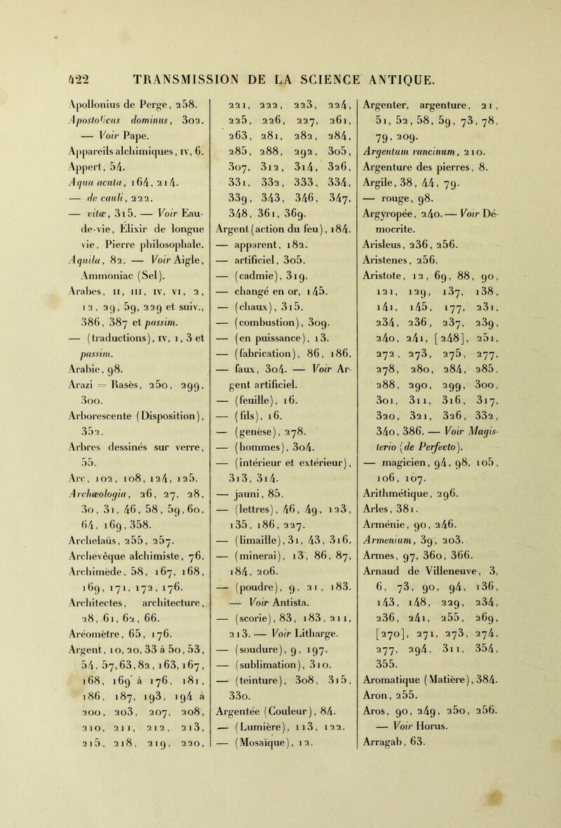 Apollonius de Perge, 2 58. Aposto'icns do m inus, 3o2. — Voir Pape. Appareils alchimiques , IV, 6. Appert, 54. Aqua acuta, 164,214- — de cauli, 222. — vitœ, 3i5. — Voir Eau- de-vie, Elixir de longue vie, Pierre philosophale. Aquilu, 82. — Voir Aigle, Ammoniac (Sel). Arabes, 11, ni, iv, vi, 2, i2, 2C), 59, 229 et suiv., 386, 387 et passim. — (traductions), iv, 1,3 et passim. Arabie, 98. Arazi — Rasés, 25o, 299, 3oo. Arborescente (Disposition), 352. Arbres dessinés sur verre, 55. Arc, 102, 108, 124» 12 5. Archœoloqia, 26, 27, 28, 3o, 31, 46, 58 , 5p, 60, 64, 169,358. Archelaüs, 255, 257. Archevêque alchimiste, 76. Archimède, 58, 167, 168, 169, 171, 172, 176. Architectes, architecture, 28,61, 62 , 66. Aréomètre, 65, 176. Argent, 1 o, 20, 33 à 5o, 53, 54, 57,63,82,163,167, 168, 169 à 176, 181, 186, 187, 193, ig4 à 200, 2o3, 207, 208, 210, 211, 212, 2l3, 2i5, 218, 219, 220, 221, 222, 223, 224, 225, 226, 227, 261, 263, 281, 282, 284, 285, 288, 292, 3o5, 807, 3i2, 3x4, 326, 331, 332, 333, 334, 339, 343, 346, 347, 348, 361, 369. Argent (action du feu), i84. — apparent, 182. — artificiel, 3o5. — (cadmie), 319. — changé en or, 145. — (chaux), 3i5. — (combustion), 309. — (en puissance), i3. — (fabrication), 86, 186. — faux, 3o4- — Voir Ar- gent artificiel. — (feuille), 16. — (fils), 16. — (genèse), 278. — (hommes), 3o4- — (intérieur et extérieur), 3i3, 3x4- — jauni, 85. — (lettres), 46, 4g, X23, 135,186,227. — (limaille), 3x, 43, 3x6. — (minerai), x3, 86, 87, i84, 206. — (poudre), 9, 21, x83. —- Voir Antista. — (scorie), 83, x83,2ix, 213. — Voir Litharge. — (soudure), 9, X97. — (sublimation), 310. — (teinture), 3o8, 3i5, 33o. Argentée (Couleur), 84- — (Lumière), ix3, 122. — (Mosaïque), 12. Argenter, argenture, 21, 5x, 52,58, 5q, 73, 78, 79- 2°9- Argentum rancinum, 2x0. Argenture des pierres, 8. Argile, 38, 44, 79- — rouge, 98. Argyropée, 24o.— Voir Dé- mocrite. Arisleus, 236, 256. Aristenes i, 256 Aristote, 12, 69, 88, 90, x 21, 12 9 - i37, i38, i4i, 145, 177- 2 3 x, 234, 236, 237, 239- 240, 24 x, [248], 25l, 272 , 273, 275, 277- 278, 280, 284, 285. 288, 29°, 299- 3oo, 3oi, 3i x, 3x6, 3x7, 320, 32 1, 326, 332, 34o,386.- - Voir Maçjis- terio [de Perfecto). — magicien, 94, 98, xo5, 106, X07. Arithmétique, 296. Arles, 381. Arménie, 90, 246. Arinenium, 39, 2o3. Armes, 97, 36o, 366. Arnaud de Villeneuve, 3, 6, 73, 90, 94, 136, x43, i48, 229, 234, 236, 241, 255, 269, [270], 271, 273, 274, 277, 294, 3xx, 354, 355. Aromatique ( Matière), 384- Aron, 255. Aros, 90, 24g, 25o, 256. — Voir Horus. Arragab, 63.