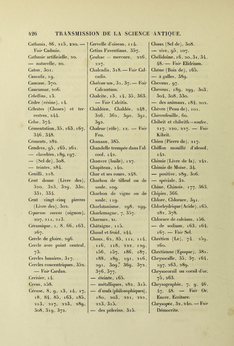 Cathmia, 86, 2i5, 220.— Voir Cadmie. Cathmie artificielle, 20. — naturelle, 20. Caton, 3oi. Caucalis, îg. Caucase, 370. Caucumar, 206. Cebellino, i3. Cèdre (résine), i4- Célestes (Choses) et ter- restres, 244* Celse, 374. Cémentation, 35, 163, 167, 346,348. Céments, 282. Cendres, g5, i65, 261. — clavelées, 189, 197. — (Sel de), 3o8. — teintes, 284- Cenilli, 218. Cent douze (Livre des), 320, 323, 32g, 33o, 33i, 334. Cent vingt - cinq pierres (Livre des), 3o2. Ccparum succus ( oignon ), 207, 211, 213. Céramique, 1, 8, 66, i63, 267. Cercle de gloire, 2g6. Cercle avec point central, 73. Cercles lunaires, 317. Cercles concentriques, 352. — Voir Cardan. Cerisier, i4. Cerus, 2 58. Céruse, 8, g, 13, 14, 17, 18, 84, 85, i63, i85, 2l3, 217, 223, 28g, 3o8, 3ig, 372. Cervelle d’oiseau, 114. Cetius Faventinus, 357. Çeuliac = mercure, 226, 227. Chalcadis, 318.— Voir Cal- cadis. Chalcan'um, 3i, 37.— Voir Calcantum. Chalcite, i3, i4, 35, 363. — Voir Calcitis. Chaidéen, Chaldée, 2 48, 326, 362, 3go, 3gi, 392. Chaleur (rôle), 12. — Voir Feu. Chanaan, 385. Chandelle trempée dans l’al- cool, 142. Chanvre (huile), 127. Chapiteau, i4o. Char et ses roues, 248. Charbon de tilleul ou de saule, 10g. Charbon de vigne ou de saule; 11g. Charlatanisme, 298, 3gg. Charlemagne, 7, 357. Charmes, xi. Châtaigne, 115. Chaud et froid, 244. Chaux, 62, 85, 111, 114, 116, 118, 122, 129, i56, i57, 186, 187, 188, 189, 191, 216, 291, 3o9; 36g, 372, 376, 377. — éteinte, 165. — métalliques, 282, 3i5. — d’œufs (philosophiques), 180, 2o3, 221, 222, 223, 3i5. — des pèlerins, 3i5. Chaux (Sel de), 3o8. — vive, g5, 107. Chélidoine, 16, 20,31, 34, 48. — Voir Elidrium. Chêne (Bois de), i65. — à galles, 38g. Chevaux, 97. Cheveux, 18g, 29g, 3o3, 3o4, 3o8,33o. — des animaux, i84, 202. Chèvre ( Peau de ), 101. Chèvrefeuille, 60. Chibrit et chibrith —soufre, 217, 220, 227. — Voir K ibrit. Chien (Pierre de), 217. Chiffon mouillé d’alcool, 142. Chimie (Livre de la), 242. Chimie de Moïse, 34- — positive, 28g, 3o6. — spéciale, 32. Chine, Chinois, 177, 363. Chipiez, 366. Chlore, Chlorure, 3g 1. Chlorhydrique ( Acide ), 165, 282, 378. Chlorure de calcium, i56. — de sodium, i63, i64, 167. — Voir Sel. Chrétien ( Le ), 74, 35g, 260. Chrétienne (Epoque), 381. Chrysocalle, 35, 37, 164. 197, 263, 289. Chrysocorail ou corail d’or. 75,263. Chrysographie, 7, q, 46, 47, 48. — Voir Or. Encre, Ecriture. Chrysopée, 32,2 4o- — Voir Démocrite.