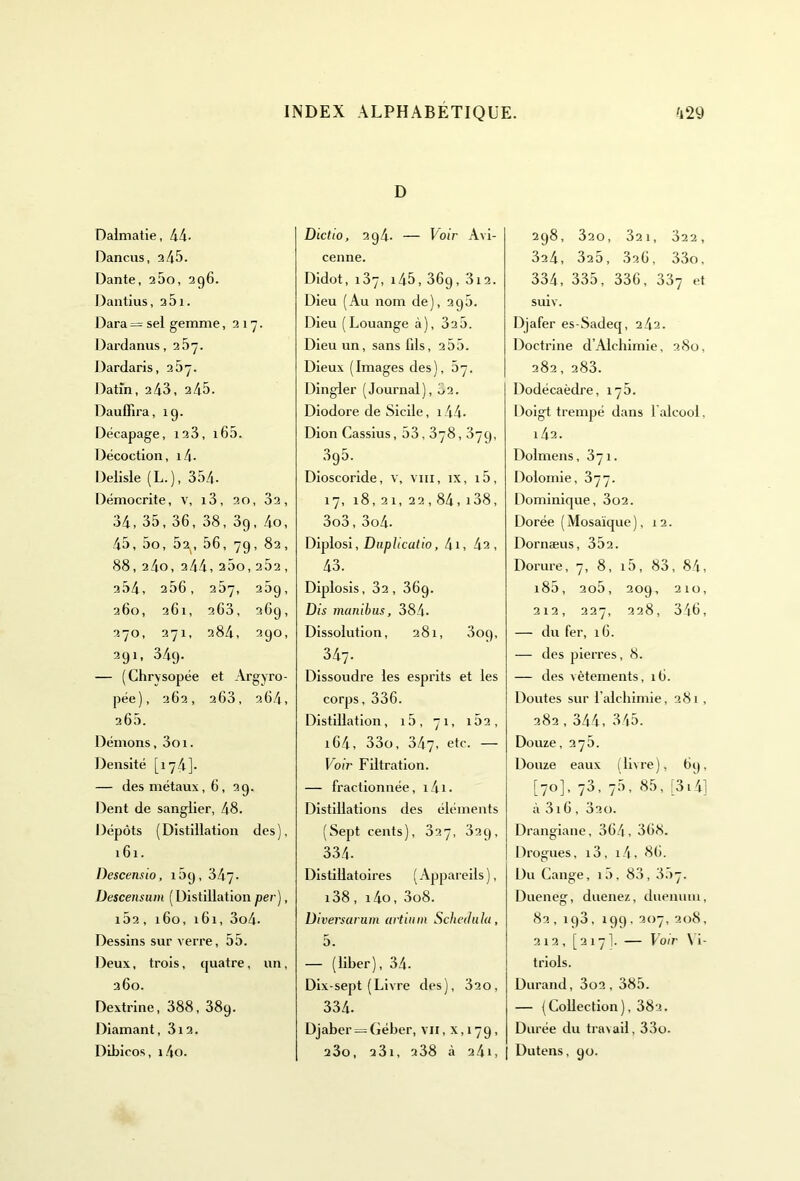 Dalmatie, 44- Dancus, 245. Dante, 260, 296. Dantius, 261. Dara = sel gemme ,217. Darda nus, 267. Dardaris, 2 5. Datîn, 2 43, 2 45. Dauffira, 19. Décapage, 123, i65. Décoction, i4- Delisle (L.), 354. Démocrite, v, i3, 20, 32, 34, 35, 36, 38, 3g, 4o, 45, 5o, 5^, 56, 7g, 82, 88, 24o, 2 44, 260,262, 254, 256, 267, 25g, 260, 261, 263, 269, 370, 271, 284, 290, 291, 349. — (Chrvsopée et Argyro- pée), 262, 263, 264, 266. Démons, 3oi. Densité [174]. — des métaux, 6, 29. Dent de sanglier, 48. Dépôts (Distillation des), 161. Descensio, 169,347. Üescensum (Distillation per), 162, 160, 161, 3o4- Dessins sur verre, 55. Deux, trois, quatre, un, 360. Dextrine, 388, 389. Diamant, 312. Dibicos, 14o. D Dictio, 2g4. — Voir Avi- cenne. Didot, 137, i45, 36g, 3i2. Dieu (Au nom de), 296. Dieu (Louange à), 32 5. Dieu un, sans fils, 2 55. Dieux (Images des), 67. Dingler (Journal), 62. Diodore de Sicile, i44- Dion Cassius, 53,378,379, 395. Dioscoride, v, vin, ix, 15, 17, 18, 21, 22,84, i38, 3o3, 3o4. Diplosi, Duplicatio, 4i, 42, 43. Diplosis, 32, 369. Dis manibus, 384. Dissolution, 281, 3og, 347. Dissoudre les esprits et les corps, 336. Distillation, i5, 71, 162, 164, 33o, 347, etc. — Voir Filtration. — fractionnée, i4i. Distillations des éléments (Sept cents), 337, 32g, 334- Distiilatoires ( Appareils ), i38, i4o, 3o8. Diversarum artinin Scheilula, 5. — (liber), 34- Dix-sept (Livre des), 320, 334. Djaber = Géber, vu, x, 179, 280, 231, a38 à 241, 2g8, 320, 321, 322, 324, 325, 326, 33o, 334, 335, 336, 337 et suiv. Djafer es-Sadeq, 242. Doctrine d’Alchimie, 280, 282, 283. Dodécaèdre, 176. Doigt trempé dans 1 alcool. 142. Dolmens, 371. Dolomie, 377. Dominique, 3o2. Dorée ( Mosaïque ), 12. Dornæus, 352. Dorure, 7, 8, i5, 83, 84, i85, 2o5, 209, 210, 212, 227, 228, 346, — du fer, 16. — des pierres, 8. — des vêtements, 16. Doutes sur l’alchimie, 281, 282,344, 345. Douze, 276. Douze eaux (livre), 69, [70], 73, 76, 85,;3i4] à 3i6, 320. Drangiane, 364, 368. Drogues, i3, i4, 86. Du Gange, i5, 83, 367. Dueneg, duenez, duenum, 82,ig3, 199,207,208, 212, [ 2 171. — Voir \ i- triols. Durand, 3o2, 385. — (Collection), 382. Durée du travail, 33o. Dutens, 90.