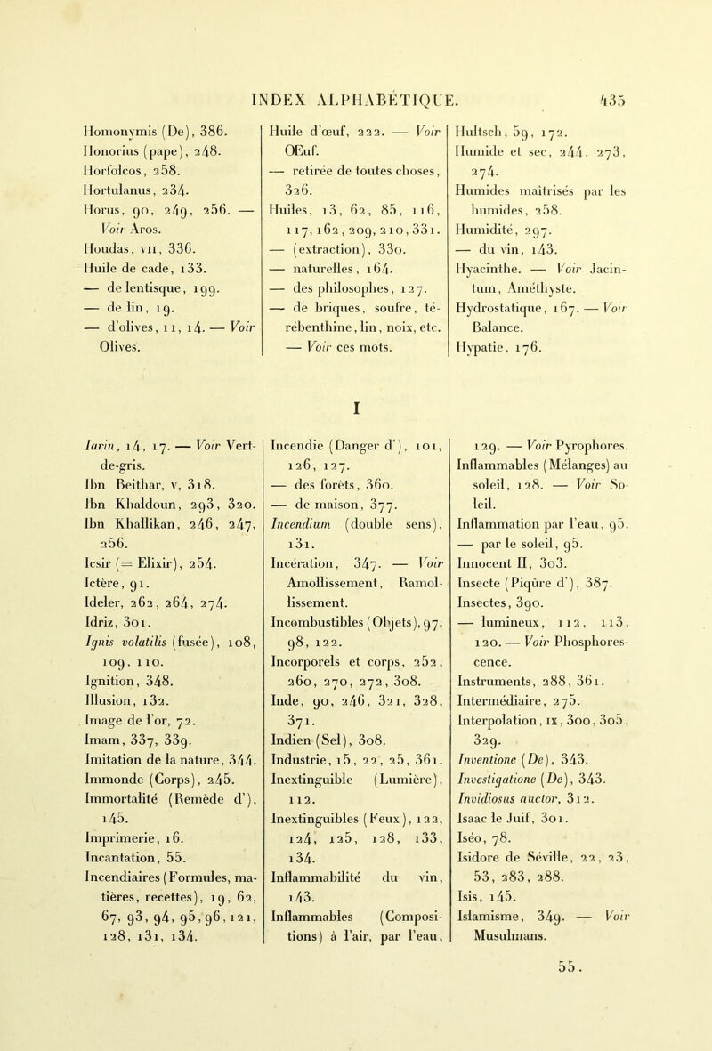 Homonvmis (De), 386. Ilonorius (pape), 2 48. Horfolcos, 2.58. Hortulanus, 234- Ilorus, go, 249, 256. — Voir Aros. Houdas, vii, 336. Huile de cade, i33. — delentisque, 199. — de lin, 19. — d’olives, 11, i4. — Voir Olives. larin, i4, 17. — Voir Vert- de-gris. lbn Beithar, v, 318. lbn Khaldoun, 293, 320. lbn Ehallikan, 246, 247, 256. Icsir (= Elixir), 254. Ictère, gi. Ideler, 262, 264, 274. Idriz, 3oi. Ignis volatilis (fusée), 108, 109,110. Jgnition, 348. Illusion, i32. Image de l’or, 72. Imam, 337, 33g. imitation de la nature, 344. immonde (Corps), 245. Immortalité (Remède cl’), i45. Imprimerie, 16. Incantation, 55. Incendiaires (Formules, ma- tières, recettes), 19, 62, 67, 93, 94, 95,96,121, 128, i3i, i34. Huile d’œuf, 222. — Voir OEuf. — retirée de toutes choses, 326. Huiles, i3, 62, 85, 116, 117,162,209, 210,331. — (extraction), 33o. — naturelles, i64- — des philosophes, 127. — de briques, soufre, té- rébenthine , lin, noix, etc. — Vo ir ces mots. I Incendie (Danger d ), 101, 126, 127. — des forêts, 36o. — de maison, 377. Incendium (double sens), i3i. Incération, 347- — Voir Amollissement, Ramol- lissement. Incombustibles (Objets), 97, 98, 122. Incorporels et corps, 2 52, 260, 270, 272, 3o8. Inde, 90, 246, 32 1, 328, 37i. Indien (Sel), 3o8. Industrie, 15 , 22, 25, 361. Inextinguible ( Lumière ), 112. Inextinguibles (Feux), 122, 124, 125, 128, i33, i34. Inflammabilité du vin, i43. Inflammables (Composi- tions) à l’air, par l’eau, Hultsch, 59, 172. Humide et sec, 2 44, 273, 274. Humides maîtrisés par les humides, 2 58. Humidité, 297. — du vin, 143. Hyacinthe. — Voir Jacin- tum, Améthyste. Hydrostatique, 167. — Voir Balance. Hypatie, 176. 129. — Voir Pyrophores. Inflammables (Mélanges) au soleil, 128. — Voir So- leil. Inflammation par l’eau, g5. — par le soleil, g5. Innocent II, 3o3. Insecte (Piqûre d’), 387. Insectes, 3go. — lumineux, 112, 113, 120. — Voir Phosphores- cence. Instruments, 288, 361. Intermédiaire, 275. Interpolation, ix, 3oo, 3o5, 329. Inventione (De), 343. Investigatione (De), 343. Invidiosus auclor, 312. lsaac le Juif, 3oi. Iséo, 78. Isidore de Séville, 22, 23, 53, 283, 288. Isis, i45. Islamisme, 34g. — Voir Musulmans. 3o .