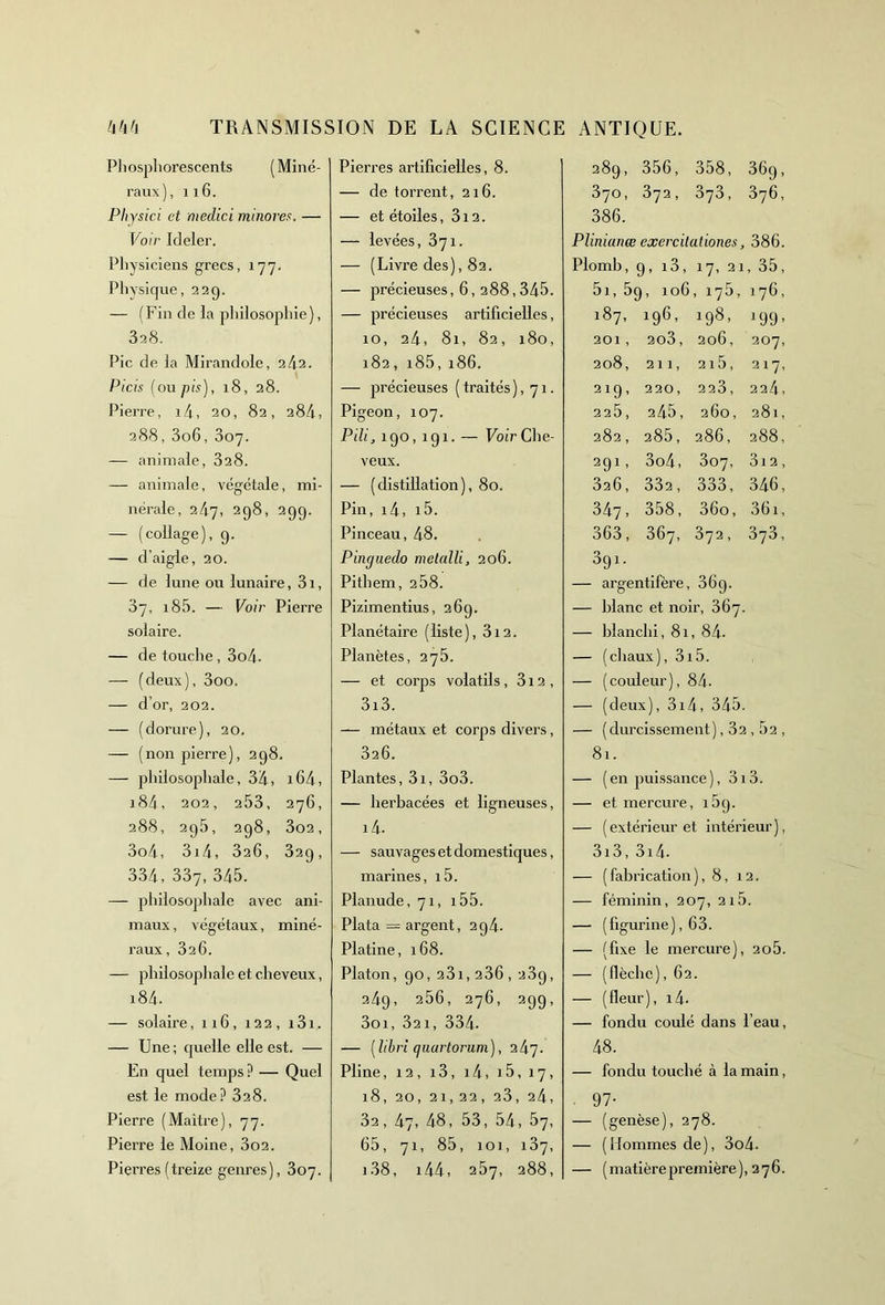 Phosphorescents (Miné- raux), 116. Physici et medici minores. — Voir Ideler. Physiciens grecs, 177. Physique, 22g. — (Fin de la philosophie), 328. Pic de la Mirandole, 2/12. Picis (ou pis), 18, 28. Pierre, 14, 20, 82, 284, 288, 3o6, 007. — animale, 328. — animale, végétale, mi- nérale, 247, 298, 299. — (collage), 9. — d’aigle, 20. — de lune ou lunaire, 31, 37, i85. — Voir Pierre solaire. — de touche, 3o4- — (deux), 3oo. — d’or, 202. — (dorure), 20. — (non pierre), 298. — philosophale, 3Z|., i64> i84, 202, 253, 276, 288, 295, 298, 302, 3o4, 3i4, 326, 329, 334, 337, 345. — philosophale avec ani- maux , végétaux, miné- raux, 326. — philosophale et cheveux, i84. — solaire, 116, 122, 131. — Une ; quelle elle est. — En quel temps ? — Quel est le mode ? 328. Pierre (Maître), 77. Pierre le Moine, 3o2. Pierres (treize genres), 307. Pierres artificielles, 8. — de torrent, 216. — et étoiles, 312. — levées, 371. — (Livre des), 82. — précieuses, 6,288,345. — précieuses artificielles, 10, 24, 81, 82, 180, 182, i85, 186. — précieuses ( traités ), 71. Pigeon, 107. Pili, 190, 191. — Voir Che- veux. — (distillation), 80. Pin, i4, i5. Pinceau, 48. Pinguedo metnlli, 206. Pithem, 2 58. Pizimentius, 26g. Planétaire (liste), 312. Planètes, 275. — et corps volatils, 312 , 3i3. — métaux et corps divers, 326. Plantes, 3i, 3o3. — herbacées et ligneuses, i4. — sauvages et domestiques, marines, i5. Planude, 71, i55. Plata = argent, 2g4- Platine, 168. Platon, 90,231,236,239, 249, 256, 276, 299, 3oi, 32 1, 334. — ( libri qaartorum), iL\g. Pline, 12, 13, 14, 15,17, 18, 20, 21,22, 23, 24, 32, 47, 48, 53, 54, 57, 65, 71, 85, 101, 137, i38, i44, 257, 288, 289, 356, 358, 36g, 370, 372, 373, 376, 386. Pliniana ! exercilationes, 386. Plomb, 9, i3, 17, 21 , 35, 5i, 69, 106 , i75, 176, 187, 196, 198, *99’ 201 , 203 , 206, 207, 208, 211, 215, 217, 219, 220 , 223 , 224, 225 , 2 45, 260, 281, 282 , 285 , 286, 288, 29i, 3o4, 307, 3i 2, 326 , 332, 333, 346, 347 , 358, 36o, 36i, 363, 367, 372, 373, 39i. — argentifère, 36g. — blanc et noir, 367. — blanchi, 81, 84. — (chaux), 3i5. — (couleur), 84. — (deux), 314, 345. — (durcissement) ,32,52, 81. — (en puissance), 3i3. — et mercure, 15g. — (extérieur et intérieur), 3i3, 3i4. — (fabrication), 8, 12. — féminin, 207, 215. — (figurine), 63. — (fixe le mercure), 205. — (flèche), 62. — (fleur), i4- — fondu coulé dans l’eau, 48. — fondu touché à la main, 97- — (genèse), 278. — (îlommesde), 3o4- — (matièrepremière), 276.