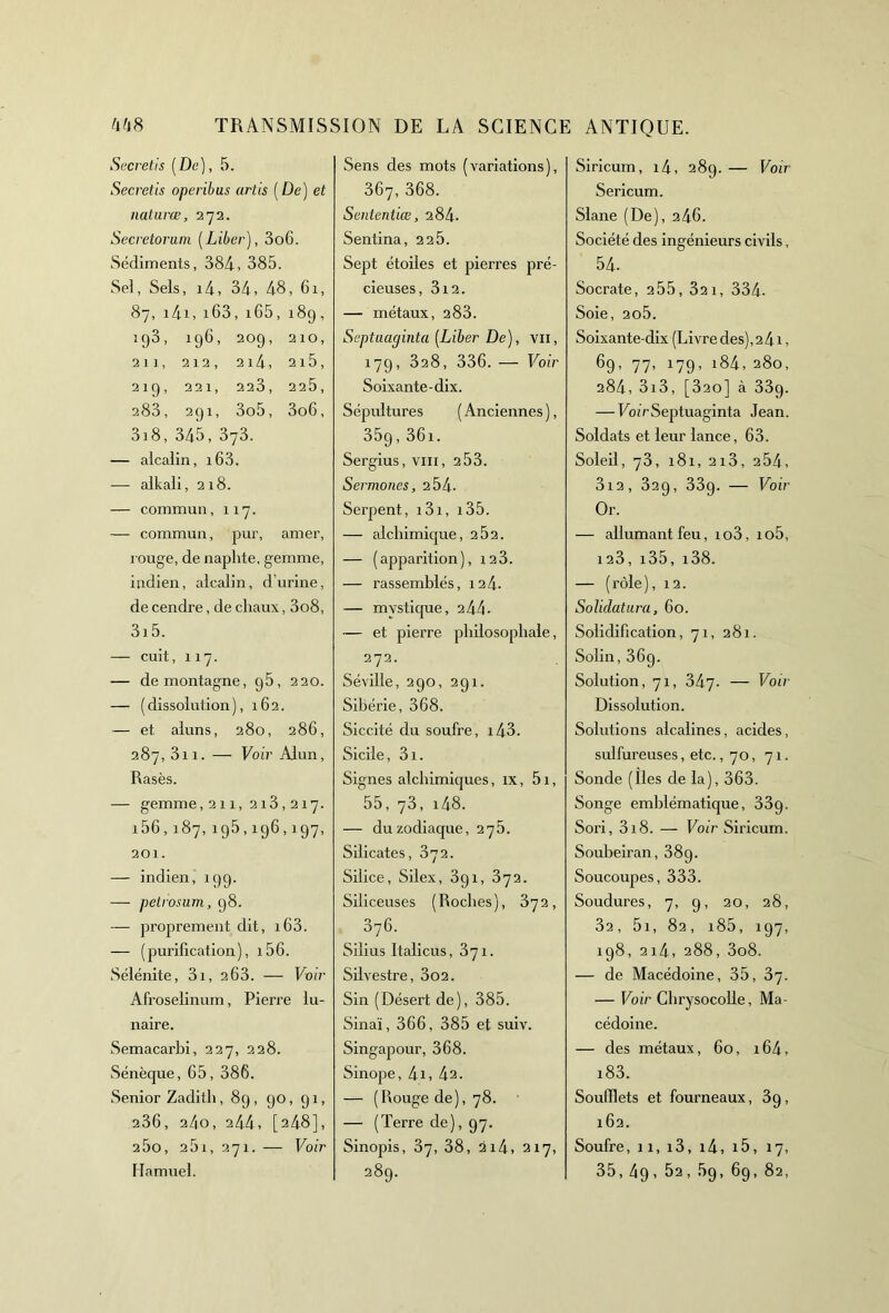 Secretis [De), 5. Secretis operibus artis ( De) et natures, 272. Secretorum [Liber], 3o6. Sédiments, 384, 385. Sel, Sels, i4, 34, 48, 61, 87, i4i, i63, 165, 18g , ig3, 196, 209, 210, 21], 212, 214, 2l5, 219, 221, 223, 225, 283, 291, 3o5, 3o6, 3i8, 345, 373. — alcalin, i63. — alkali, 218. — commun, 117. — commun, pur, amer, rouge, de naphte, gemme, indien, alcalin, d’urine, de cendre, de chaux, 3o8, 3i5. — cuit, 117. — de montagne, 95, 220. — (dissolution), 162. — et aluns, 280, 286, 287, 3n. — Voir Alun, Rasés. — gemme,211, 213,217. i56,187,195,196,197, 201. — indien, 199. — petrosum, 98. — proprement dit, 163. — (purification), 156. Sélénite, 3i, 263. — Voir Afroselinum, Pierre lu- naire. Semacarbi, 227, 228. Sénèque, 65, 386. Senior Zadith, 89, 90, 91, 236, 24o, 244, [248], 25o, 251,271. — Voir Hamuel. Sens des mots (variations), 367, 368. Sentenliœ, 284. Sentina, 2 2 5. Sept étoiles et pierres pré- cieuses, 312. — métaux, 283. Septuaginta [Liber De), vu, 179, 328, 336. — Voir Soixante-dix. Sépultures ( Anciennes ), 359, 36i. Sergius, vm, 2 53. Sermones, 2 54- Serpent, i3i, 135. — alchimique, 2 02. — (apparition), 123. — rassemblés, 124. — mystique, 244- — et pierre philosophale, 272. Séville, 290, 291. Sibérie, 368. Siccité du soufre, i43. Sicile, 3i. Signes alchimiques, ix, 5i, 55, 73, i48. — du zodiaque, 275. Silicates, 372. Silice, Silex, 3g 1, 372. Siliceuses (Roches), 372, 376. Silius Italicus, 371. Silvestre, 3o2. Sin (Désert de), 385. Sinaï, 366, 385 et suiv. Singapour, 368. Sinope, 4i, 42. — (Rouge de), 78. — (Terre de), 97. Sinopis, 37, 38, 214, 217, 289. Siricum, i4, 289. — Voir Sericum. Slane (De), 246. Société des ingénieurs civils, 54- Socrate, 255, 321, 334- Soie, 2o5. Soixante-dix (Livre des), 2 41, 69, 77, 179, i84, 280, 284,3i3, [320] à 33g. — Voir Septuaginta Jean. Soldats et leur lance, 63. Soleil, 73, 181, 2i3, 2 54, 3i2, 329, 33g. — Voir Or. — allumant feu, io3, io5, 123, 135, i38. — (rôle), 12. Solidatura, 60. Solidification, 71, 281. Solin, 369. Solution, 71, 347. — Voir Dissolution. Solutions alcalines, acides, sulfureuses, etc., 70, 71. Sonde (îles de la), 363. Songe emblématique, 33g. Sori, 318. — Voir Siricum. Soubeiran, 389. Soucoupes, 333. Soudures, 7, g, 20, 28, 32, 5i, 82, i85, 197, 198, 214, 288, 3o8. — de Macédoine, 35, 37. — Voir Chrysocolle, Ma- cédoine. — des métaux, 60, 164, i83. Soufflets et fourneaux, 3g, 162. Soufre, 11, i3, i4, 15, 17, 35,49 , 52,5g, 69, 82,