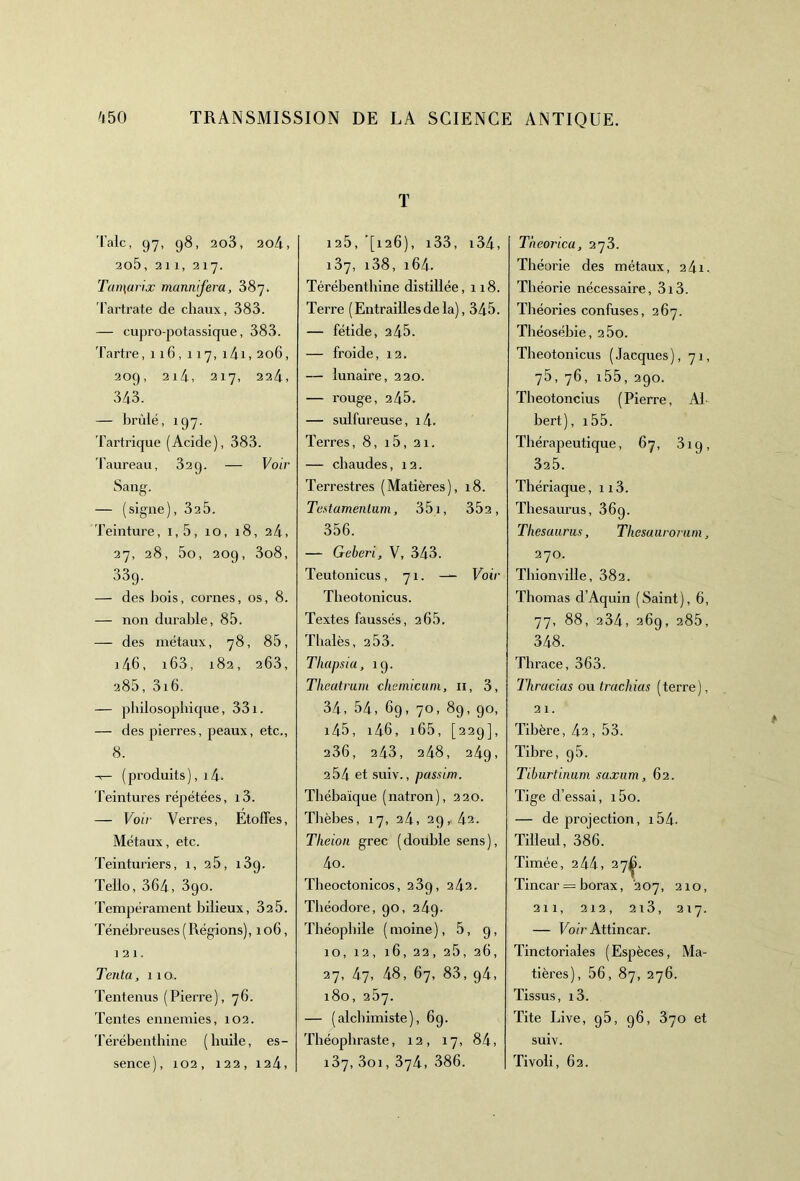 Talc, 97, 98, 2o3, 204, 205, 21 1, 217. Tan\ari.x mannifera, 387. 'l'artrate de chaux, 383. — cupro-potassique, 383. Tartre,116,117, 14i, 206, 209, 214, 217, 224, 343. — brûlé, 197. Tartrique (Acide), 383. Taureau, 32 g. — Voir Sang. — (signe), 32 5. Teinture, i,5, 10, 18, 24, 27, 28, 5o, 209, 3o8, 33g. — des bois, cornes, os, 8. — non durable, 85. — des métaux, 78, 85, 146, i63, 182, 263, 285, 3i6. — philosophique, 331. — des pierres, peaux, etc., 8. -r— (produits), i 4- Teintures répétées, i3. — Voir Verres, Etoffes, Métaux, etc. Teinturiers, 1, 25, i3g. Tello, 364, 3go. Tempérament bilieux, 325. Ténébreuses (Régions), 106, 121. Tenta, 110. Tentenus (Pierre), 76. Tentes ennemies, 102. Térébenthine (huile, es- sence), 102, 122, 124, T 125, '[126), i33, i34, 137, i38, 164. Térébenthine distillée, 118. Terre ( Entrailles de la), 345. — fétide, 245. — froide, 12. — lunaire, 220. — rouge, 245. — sulfureuse, i4- Terres, 8, i5, 21. — chaudes, 12. Terrestres (Matières), 18. Testamentum, 351, 352, 356. — Geberi, V, 343. Teutonicus, 71. Voir Theotonicus. Textes faussés, 2 65. Thalès, 2 53. Tliapsia, 19. Theatrum chemicuni, 11, 3, 34, 54, 69, 70, 89, 90, i45, i46, i65, [229], 236, 243, 248, 24g, 2 54 et suiv., passim. Thébaïque (natron), 220. Tlièbes, 17, 24, 29, 42. Tlieion grec (double sens), 4o. Theoctonicos, 239, 242. Théodore, 90, 249. Théophile (moine), 5, 9, 10, 12, 16, 22, 26, 26, 27, 47, 48, 67, 83, g4, 180, 257. — (alchimiste), 6g. Théophraste, 12, 17, 84, 137, 3oi, 374, 386. Theorica, 273. Théorie des métaux, 241. Théorie nécessaire, 3i3. Théories confuses, 267. Théosébie, 2 5o. Theotonicus ( Jacques ), 71, 75, 76, 155, 290. Theotoncius (Pierre, Al bert), i55. Thérapeutique, 67, 3ig, 325. Thériaque, 113. Thésaurus, 36g. Thésaurus, Thesuuronim, 270. Thionville, 382. Thomas d’Aquin (Saint), 6, 77, 88, 234, 269, 285, 348. Thrace, 363. lliracias ou trachias (terre), 21. Tibère, 42, 53. Tibre, g5. Tiburtinum saxum, 62. Tige d’essai, i5o. — de projection, 154- Tilleul, 386. Timée, 244, 27^. Tincar = borax, 207, 210, 211, 212, 2i3, 217. — Voir Attincar. Tinctoriales (Espèces, Ma- tières), 56, 87, 276. Tissus, i3. Tite Live, g5, 96, 370 et suiv. Tivoli, 62.