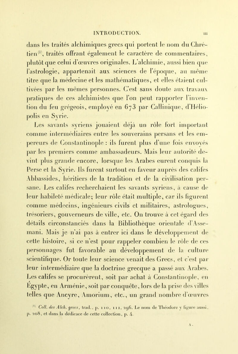 dans les traités alchimiques grecs qui portent le nom du Chré- tien*’', traités offrant également le caractère de commentaires, plutôt que celui d’œuvres originales. L’alchimie, aussi bien que l’astrologie, appartenait aux sciences de l’époque, au même titre que la médecine et les mathématiques, et elles étaient cid- tivées par les mêmes personnes. C’est sans doute aux travaux ])ratiques de ces alchimistes c[ue l’on peut rapporter l’inven- tion du feu grégeois, employé en 678 par Callinique, d’Hélio- polis en Syrie. Les savants syriens jouaient déjà un rôle fort impoi'tant comme intermédiaires entre les souverains persans et les em- pereurs de Constantinople : ils furent plus d’une fois envoyés |)ar les premiers comme ambassadeurs. Mais leur autorité de- vint plus grande encore, lorsque les Arabes eurent conquis la Perse et la Syrie. Ils furent surtout en faveur auprès des cailles Abhassides, héritiers de la tradition et de la civilisation per- sane. Les califes recherchaient les savants syriens, à cause de leur habileté médicale; leur rôle était multiple, car ils hgurenl comme médecins, ingénieurs civils et militaires, astrologues, trésoriers, gouverneurs de ville, etc. On trouve à cet égard des détails circonstanciés dans la Bibliothèque orientale d’Asse- mani. Mais je n’ai pas à entrer ici dans le dévelop])ement de cette histoire, si ce n’est pour rappeler combien le rôle de ces ])ersonnages fut favorable au développement de la culture scientifique. Or toute leur science venait des Grecs, et c’est par leur intermédiaire que la doctrine grecque a passé aux Arabes. Les califes se procurèrent, soit par achat à Constantinople, en Egypte, en Arménie, soit par conquête, lors de la prise des vi Iles telles que Ancyre, Amorium, etc., un grand nond)re d’œuvres Coll, des Alcli. grecs, trad., j). i lo, i 11, 296. Le nom de Tliéodoi’e y l'ifjiire aussi, p. 208, et, dans la dédicace de cette collection, p. 4-