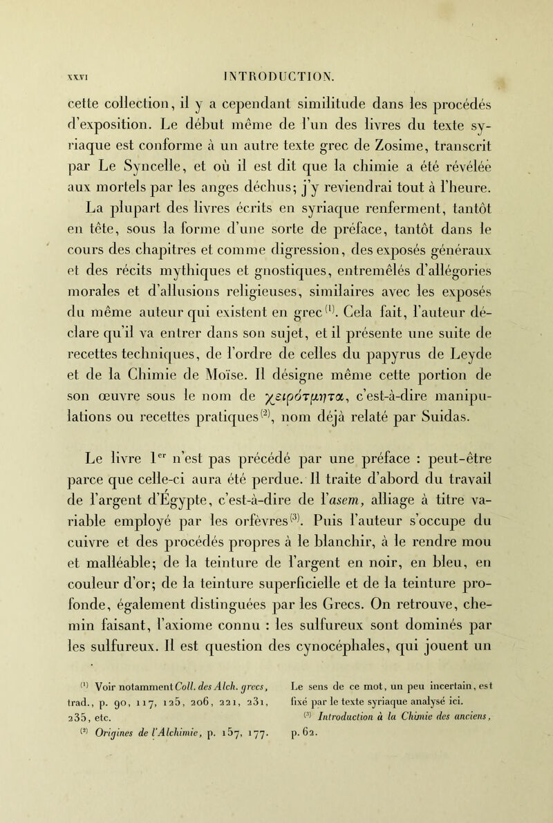 cette collection, il y a cependant similitude dans les procédés d’exposition. Le début même de l’iin des livres du texte sy- riaque est conforme à un autre texte grec de Zosime, transcrit par Le Syncelle, et où il est dit que la chimie a été révélée aux mortels par les anges déchus; j’y reviendrai tout à l’heure. La plupart des livres écrits en syriaque renferment, tantôt en tête, sous la forme d’une sorte de préface, tantôt dans le cours des chapitres et comme digression, des exposés généraux et des récits mythiques et gnostiques, entremêlés d’allégories morales et d’allusions religieuses, similaires avec les exposés du même auteur qui existent en grec^^\ Cela fait, l’auteur dé- clare qu’il va entrer dans son sujet, et il présente une suite de recettes techniques, de l’ordre de celles du papyrus de Leyde et de la Chimie de Moïse. Il désigne même cette portion de son œuvre sous le nom de ’)(^£ipÔTixr]T<x^ c’est-à-dire manipu- lations ou recettes pratiquesnom déjà relaté par Suidas. Le livre 1®'' n’est pas précédé par une préface : peut-être parce que celle-ci aura été perdue. Il traite d’abord du travail de l’argent d’Egypte, c’est-à-dire de Vasem, alliage à titre va- riable employé par les orfèvresPuis l’auteur s’occupe du cuivre et des procédés propres à le blanchir, à le rendre mou et malléable; de la teinture de l’argent en noir, en bleu, en couleur d’or; de la teinture superficielle et de la teinture pro- fonde, également distinguées par les Grecs. On retrouve, che- min faisant, l’axiome connu : les sulfureux sont dominés par les sulfureux. Il est question des cynocéphales, qui jouent un Voir notamment Coll, des Alch. grecs, Le sens de ce mot, un peu incertain, est trad., p. 90, 117, 125, 206, 221, 281, fixé par le texte syriaque analysé ici. 2 35, etc. Introduction à la Cliunie des anciens, Origines de l’Alchimie, p. i5y, 177. p. 62.