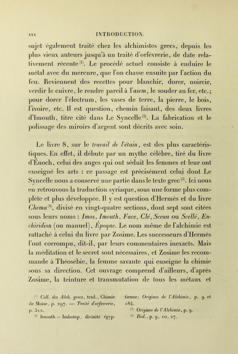 sujet également traité chez les alchimistes grecs, depuis les plus vieux auteurs jusqu’à un traité d’orfèvrerie, de date rela- tivement récenteLe procédé actuel consiste à enduire le métal avec du mercure, que l’on chasse ensuite par l’action du feu. Revienneut des recettes pour blanchir, dorer, noircir, verdir le cuivre, le rendre pareil à Yasem, le souder au fer, etc.; pour dorer l’électrum, les vases de terre, la pierre, le bois, l’ivoire, etc. Il est question, chemin faisant, des deux livres d’Imouth, titre cité dans Le Syncelle^^^ La fabrication et le polissage des miroirs d’argent sont décrits avec soin. Le livre 8, sur le travail de T étain, est des plus caractéris- tiques. En effet, il débute par un mythe célèbre, tiré du livre d’Enoch, celui des anges qui ont séduit les femmes et leur ont enseigné les arts : ce passage est précisément celui dont Le Syncelle nous a conservé une partie dans le texte grec^^l Ici nous en retrouvons la traduction syriaque, sous une forme plus com- plète et plus développée. 11 y est question d’Hermès et du livre Chema^‘^\ divisé en vingt-quatre sections, dont sept sont citées sous leurs noms : linos, Imoiith, Face, Clé, Sceau ou Scellé, En- f chiridion (ou manuel), Epocjne. Le nom même de l’alchimie est rattaché à celui du livre par Zosime. Les successeurs d’Hermès l’ont corrompu, dit-il, par leurs commentaires inexacts. Mais la méditation et le secret sont nécessaires, et Zosime les recom- mande à Théosébie, la femme savante qui enseigne la chimie sous sa direction. Cet ouvrage comprend d’ailleurs, d’après Zosime, la teinture et transmutation de tous les métaux et Coll, des Alch. grecs, trad., Chimie tienne; Origines de lAlchimie, p. 9 et de Moïse, p. 297. — Traité d’orfèvrerie, i84- p. 312. Origines de VAlchimie, p. 9. Imouth = Imliotep, divinité égyp- I6(d.,p. 9, 10,27.