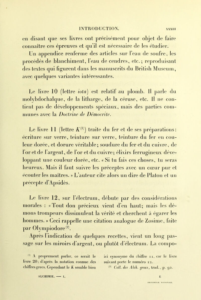 en disant que ses livres ont précisément pour objet de faire connaître ces épreuves et qu’il est nécessaire de les étudier. Un appendice renferme des articles sur l’eau de soufre, les procédés de blanchiment, l’eau de cendres, etc.; reproduisant fies textes qui fig-urent dans les manuscrits du British Muséum, avec quelques variantes intéressantes. Le livre 10 (lettre iota) est relatif au plomb. Il parle du molybdochalque, de la litharge, de la céruse, etc. Il ne con- tient pas de développements sj^éciaux, mais des parties com- munes avec la Doctrine de Démocrite. Le livre 11 (lettre traite du fer et de ses préparations: écriture sur verre, teinture sur verre, teinture du fer en cou- leur dorée, et dorure véritable; soudure du fer et du cuivre, de l’or et de l’argent, de l’or et du cuivre; élixirs ferrugineux déve- loppant une couleur dorée, etc. « Si tu fais ces choses, tu seras heureux. Mais il faut suivre les préceptes avec un cœur pur et écouter les maîtres. » L’auteur cite alors un dire de Platon et un précepte d’Apsidès. Le livre 12, sur l’électrum, débute par des considérations morales : «Tout don précieux vient d’en haut; mais les dé- mons trompeurs dissimulent la vérité et cherchent à égarer les hommes. » Ceci rappelle une citation analogue de Zosime, faite par Olympiodore^^l Après l’indication de quelques recettes, vient un long pas- sage sur les miroirs d’argent, ou plutôt d’électrum. La compo- A proprement parler, ce serait le ici synonyme du chifl're 11, car le livre livre 20 ; d’après la notation connue des suivant porte le numéro 12. chilTresgrecs. Cependant le K semble bien Coll, des Alcli. grecs, trad., p. 92. ALCHI.MIE. I. E