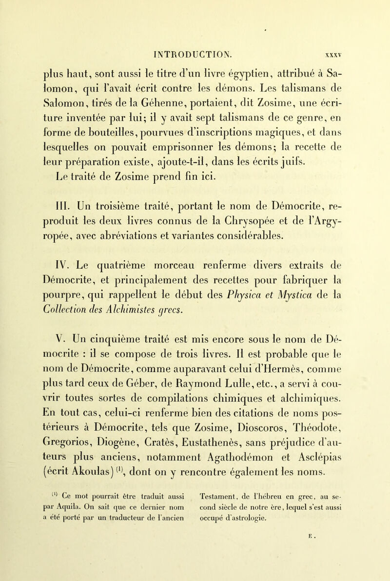 plus haut, sont aussi le titre d’un livre égyptien, attribué à Sa- lomon, qui l’avait écrit contre les démons. Les talismans de Salomon, tirés de la Géhenne, portaient, dit Zosime, une écri- ture inventée par lui; il y avait sept talismans de ce genre, en forme de bouteilles, pourvues d’inscriptions magiques, et dans lesquelles on pouvait emprisonner les démons; la recette de leur préparation existe, ajoute-t-il, dans les écrits juifs. Le traité de Zosime prend fin ici. III. Un troisième traité, portant le nom de Démocrite, re- produit les deux livres connus de la Chrysopée et de l’Argy- ropée, avec abréviations et variantes considérables. IV. Le quatrième morceau renferme divers extraits de Démocrite, et principalement des recettes pour fabriquer la pourpre, qui rappellent le début des Physica et Mystica de la Collection des Alchimistes grecs. V. Un cinquième traité est mis encore sous le nom de Dé- mocrite : il se compose de trois livres. Il est probable que le nom de Démocrite, comme auparavant celui d’Hermès, comme plus tard ceux de Géber, de Raymond Lulle, etc., a servi cà cou- vrir toutes sortes de compilations chimiques et alchimiques. En tout cas, celui-ci renferme bien des citations de noms pos- térieurs à Démocrite, tels que Zosime, Dioscoros, Théodote, Gregorios, Diogène, Cratès, Eustathenès, sans préjudice d’au- teurs plus anciens, notamment Agathodémon et Asclépias (écrit Akoulas) dont on y rencontre également les noms. Ce mot pourrait être traduit aussi Testament, de l’hébreu en grec, au se- par Aquila. On sait que ce dernier nom cond siècle de notre ère, lequel s’est aussi a été porté par un traducteur de l’ancien occupé d’astrologie.