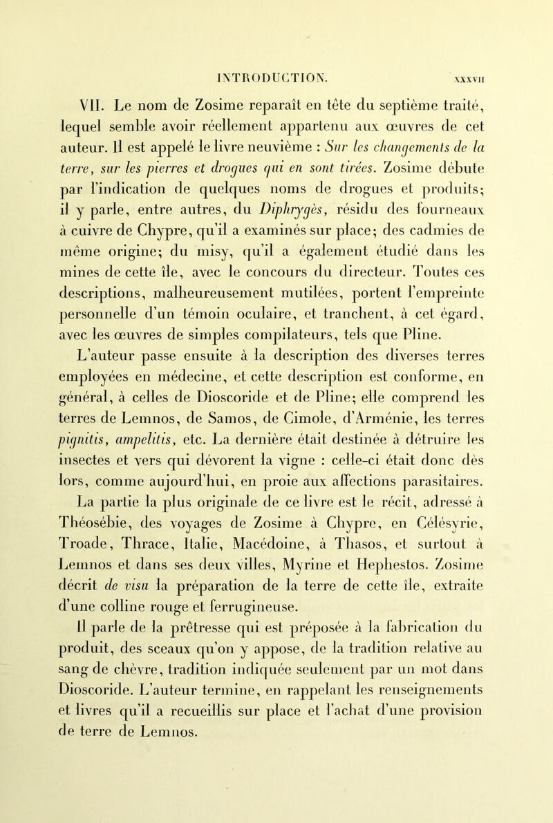 VII. Le nom de Zosime reparaît en tête du septième traité, lequel semble avoir réellement appartenu aux œuvres de cet auteur. Il est appelé le livre neuvième : Sur les changements de la terre, sur les pierres et drogues (lui en sont tirées. Zosime débute par l’indication de quelques noms de drogues et produits; il y parle, entre autres, du Diplirygès, résidu des fourneaux à cuivre de Chypre, qu’il a examinés sur place; des cadmies de même origine; du misy, qu’il a également étudié dans les mines de cette île, avec le concours du directeur. Toutes ces descriptions, malheureusement mutilées, portent l’empreinte personnelle d’un témoin oculaire, et tranchent, à cet égard, avec les œuvres de simples compilateurs, tels que Piine. L’auteur passe ensuite à la description des diverses terres employées en médecine, et cette description est conforme, en général, à celles de Dioscoride et de Pline; elle comprend les terres de Lemnos, de Sam os, de Cimole, d’Arménie, les terres pigmtis, ampelitis, etc. La dernière était destinée à détruire les insectes et vers qui dévorent la vigne : celle-ci était donc dès lors, comme aujourd’hui, en proie aux affections parasitaires. La partie la plus originale de ce livre est le récit, adressé à Théosébie, des voyages de Zosime à Chypre, en Célésyrie, Troade, Thrace, Italie, Macédoine, à Thasos, et surtout à Lemnos et dans ses deux villes, Myrine et Hepliestos. Zosime décrit de visa la préparation de la terre de cette île, extraite d’une colline rouge et ferrugineuse. H parle de la prêtresse qui est préposée à la fabrication du produit, des sceaux qu’on y appose, de la tradition relative au sang de chèvre, tradition indiquée seulement par un mot dans Dioscoride. L’auteur termine, en rappelant les renseignements et livres qu’il a recueillis sur place et l’achat d’une provision de terre de Lemnos.