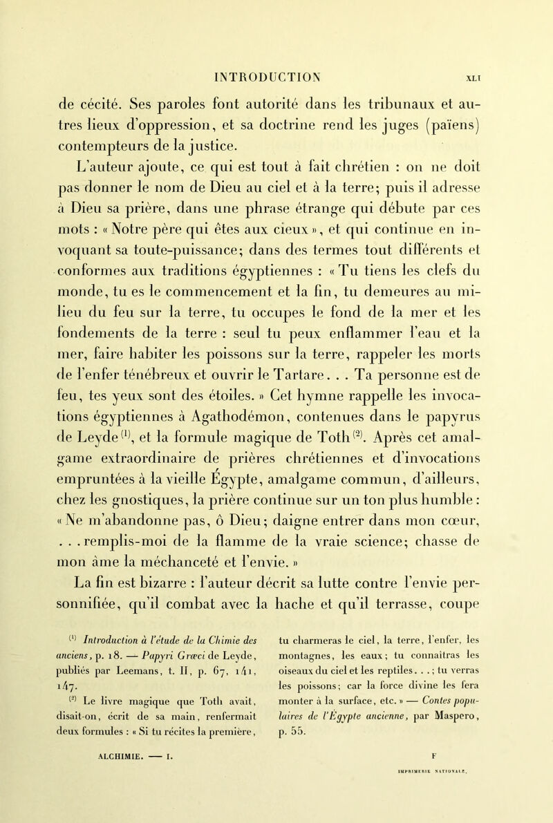 de cécité. Ses paroles font autorité dans les tribunaux et au- tres lieux d’oppression, et sa doctrine rend les juges (païens) contempteurs de la justice. L’auteur ajoute, ce qui est tout à fait chrétien : on ne doit pas donner le nom de Dieu au ciel et à la terre; puis il adresse à Dieu sa prière, dans une phrase étrange qui débute par ces mots : « Notre père qui êtes aux cieux », et qui continue en in- voquant sa toute-puissance; dans des termes tout dilférents et conformes aux traditions égyptiennes : «Tu tiens les clefs du monde, tu es le commencement et la fin, tu demeures au mi- lieu du feu sur la terre, tu occupes le fond de la mer et les fondements de la terre : seul tu peux enflammer l’eau et la mer, faire habiter les poissons sur la terre, rappeler les morts de l’enfer ténébreux et ouvrir le Tartare... Ta personne est de leu, tes yeux sont des étoiles. » Cet hymne rappelle les invoca- tions égyptiennes à Agathodémon, contenues dans le papyrus de Leyde^^\ et la formule magique de Toth^^l Après cet amal- game extraordinaire de prières chrétiennes et d’invocations empruntées à la vieille Egypte, amalgame commun, d’ailleurs, chez les gnostiques, la prière continue sur un ton plus humble : «Ne m’abandonne pas, ô Dieu; daigne entrer dans mon cœur, . . .remplis-moi de la flamme de la vraie science; chasse de mon àme la méchanceté et l’envie. » La fin est bizarre : l’auteur décrit sa lutte contre l’envie per- sonnifiée, qu’il combat avec la hache et qu’il terrasse, coupe Introduction à l’étude de la Chimie des anciens, p. i8. — Papyri Grœci de Leyde, publiés par Leemans, t. II, p. 67, i4i, 1/1.7. Le livre magique que Totli avait, disait-on, écrit de sa main, renfermait deux formules : « Si tu récites la première, ALCHIMIE. I. tu charmeras le ciel, la terre, l’enfer, les montagnes, les eaux; tu connaîtras les oiseaux du ciel et les reptiles. . . ; tu verras les poissons; car la force divine les fera monter à la surface, etc. » — Contes popu- laires de l’Égypte ancienne, par Maspero, p. 55. F lUPRtUtniC NATIONAtE.