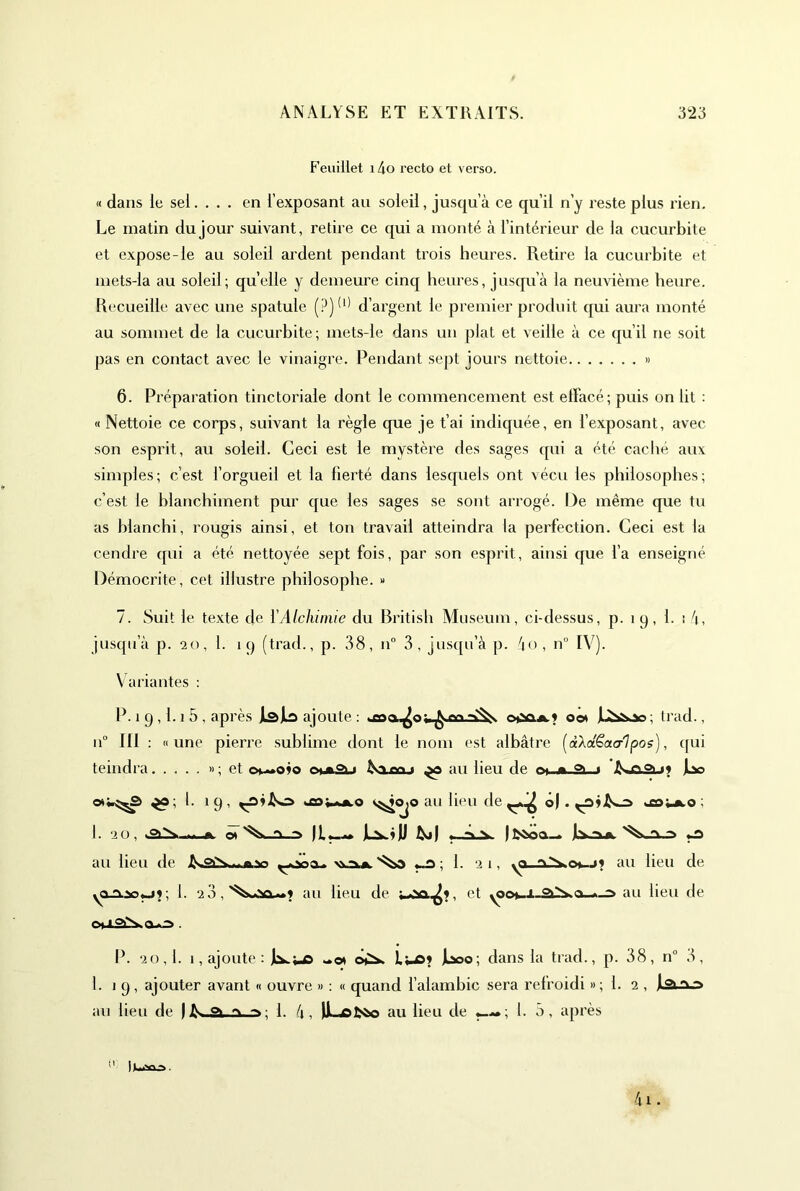 Feuillet i4o recto et verso. « dans le sel. . . . en l’exposant au soleil, jusqu’à ce qu’il n’y reste plus rien. Le matin du jour suivant, retire ce qui a monté à l’intérieur de la cucurbite et expose-le au soleil ardent pendant trois heures. Retire la cucurbite et mets-la au soleil; quelle y demeure cinq heures, jusqu’à la neuvième heure. Recueille avec une spatule d’argent le premier produit qui aura monté au sommet de la cucurbite; mets-le dans un plat et veille à ce qu’il ne soit pas en contact avec le vinaigre. Pendant sept jours nettoie » 6. Préparation tinctoriale dont le commencement est elFacé; peüs on lit : « Nettoie ce corps, suivant la règle que je t’ai indiquée, en l’exposant, avec son esprit, au soleil. Ceci est le mystère des sages qui a été caché aux simples; c’est l’orgueil et la fierté dans lesquels ont vécu les philosophes; c’est le blanchiment pur que les sages se sont arrogé. De même que tu as blanchi, rougis ainsi, et ton travail atteindra la perfection. Ceci est la cendre qui a été nettoyée sept fois, par son esprit, ainsi que l’a enseigné Démocrite, cet illustre philosophe. » 7. Suit le texte de ïAlchimie du British Muséum, ci-dessus, p. i 9, 1- ! à, jusqu’à p. 20, 1. 19 (trad., p. 38, 11° 3, jusqu’à p. ào, n° IV). V ariantes : P. 1 9,1.1 5 , après jlajiâ ajoute : oot jL^&oo; trad., n“ III : «une pierre sublime dont le nom est albâtre [àXdêota-'l pos), c[ui teindra » ; et owoio ^ au lieu de 1 JLx» I. 19, <^<^0 au lieu de ô). »£o;.a.o; I. 20, .«y. J» « 'X ^ IL*—<1* jL^ijJ ^ Jlwit O au lieu de 1. 21, au lieu de 1. 2 3,au lieu de et yoou-i au lieu de P. 20,1. 1, ajoute : «« e>^ Lws? Jl^o; dans la trad., p. 38, n“ 3, 1. 1 9, ajouter avant « ouvre » : « quand l’alambic sera refroidi »; 1. 2 , Jla.A.-a au lieu de | ^ o> ■ 1. à, jji^ofc*© au lieu de 1. 5, après 4i.