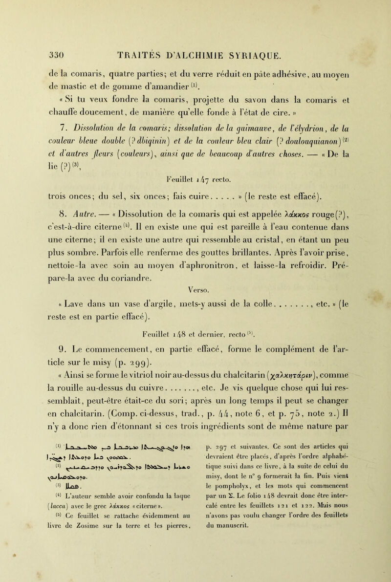 de la comaris, quatre parties; et du verre réduit en pâte adhésive, au moyen de mastic et de gomme d’amandier ^0. «Si tu veux fondre la comaris, projette du savon dans la comaris et chauffe doucement, de manière quelle fonde à l’état de cire. » 7. Dissolution de la comaris; dissolution delà guimauve, de l’élydrion, de la couleur bleue double {? dbiginin) et de la couleur bleu clair {? doalouguianon)^'^^ et d’autres fleurs [couleurs]^ ainsi que de beaucoup d’autres choses. — «De la lie (P) Feuillet i4y recto. trois onces; du sel, six onces; fais cuire » (le reste est effacé). 8. Autre. — « Dissolution de la comaris qui est appelée Aaxxos rouge(P), c’est-à-dire citerne 11 en existe une qui est pareille à feau contenue dans une citerne; il en existe une autre qui ressemble au cristal, en étant un peu plus sombre. Parfois elle renferme des gouttes brillantes. Après bavoir prise, nettoie-la avec soin au moyen d’apbronitron, et laisse-la refroidir. Pré- pare-la avec du coriandre. Verso. « Lave dans un vase d’argile, mets-y aussi de la colle etc. » (le reste est en partie effacé). Feuillet i48 et dernier, recto 9. Le commencement, en partie effacé, forme le complément de l’ar- ticle sur le misy (p. 29g). « Ainsi se forme le vitriol noir au-dessus du clialcitarin (j^aÀxrjrapir), comme la rouille au-dessus du cuivre , etc. Je vis quelque chose qui lui res- semblait , peut-être était-ce du sori ; après un long temps il peut se changer en cbalcitarin. (Comp. ci-dessus, trad., p. 44, note 6, et p. yS, note 2.) Il n’y a donc rien d’étonnant si ces trois ingrédients sont de même nature par yOjjLecC^OlO. (3) 11^. L’auteur semble avoir confondu la laque [lacca) avec le grec XàxKos «citerne». (3) Ce feuillet se rattache évidemment au livre de Zosime sur la terre et les pierres. p. 297 et suivantes. Ce sont des articles qui devraient être placés, d’après l’ordre alphabé- tique suivi dans ce livre, à la suite de celui du misy, dont le n° 9 formerait la lin. Puis vient le pompholyx, et les mots qui commencent par un S. Le folio i48 devrait donc être inter- calé entre les feuillets 121 et 122. Mais nous n’avons pas voulu changer l’ordre des feuillets du manuscrit.