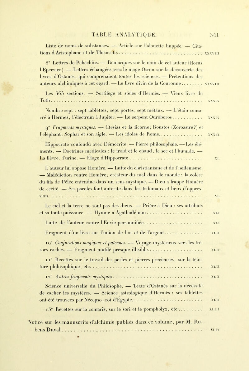 TA B L E A N A IA T1Q U E. ;i 'i l Liste de noms de substances. — Article sur l’alouette Impjjëe. — Cita- tions d’Aristophane et de Tliéocrlte \x\\ iit 8° Lettres de Pébéchius. — Remarques sur le nom de cet auteur (llorus l’Epervier). — Lettres échangées avec le mage Osron sur la découverte des liv res d'Ostanès, qui comprenaient toutes les sciences. — Prétentions des auteurs alchimiques à cet égard. — l.e livre divin de la Couronne xxv\un Les 365 sections. — Sortilège et stèles d’Hermès. — Vieux livre de ’hoth XXXIX Nombre sept ; sept tablettes, sept portes, sept métaux. — L’étalii consa- cré à Hermès, l’électrum à .lupiter. — Le serpent Ourohoros xxxix q Fragments mystiques. — Ctésias et la licorne; Roustos (Zoroastre?) et l’éléphant; Sophar et son aigle. -— lies Idoles de Rome xxxix Hippocrate confondu avec Démocrite.— Pierre philosopliale. — Les élé- ments. — Doctrines médicales : le froid et le chaud, le sec et l’humide. — La fièvre, l’urine. — Eloge d’Hippocrate xi. L’auteur lui oppose Homère. — Lutte du christianisme et de I hellénlsme. — Malédiction contre Homère, créateur du mal dans le monde ; la colère du fils de Pélée entendue dans un sens mystique. — Dieu a frappé Homère de cécité. — Ses paroles font autorité dans les tribunaux et lieux d’oppres- sion XI. Le ciel et la terre ne sont pas des dieux. — Prière à Dieu ; ses attributs et sa toute-puissance.— Hymne à Agathodémon xi.i Lutte de l’auteur contre l’Envie personnifiée xi.i Fragment d’un livre sur l’union de l’or et de l’argent xi.ii 1Q° Conjurations magiques et païennes. — Voyage mystérieux vers les tré- sors cachés. — Fragment mutilé presque illisible.. xi.it 11° Recettes sur le travail des perles et pierres précieuses, sur la tein- ture philosophl([ue, etc xi.u 12° Autres fragments mystiques xi.ii Science universelle du Philosophe. — Texte d’Ostanès sur la nécessité de cacher les mystères. — Science astrologique d’Hermès ; ses tablettes ont été trouvées par Nécepso, roi d’Egypte xi.ii 1.3° Recettes sur la comaris, sur le sorl et le pompliolyx, etc xi.iii Notice sur les manuscrits d’alchimie publiés dans ce volume, par M. Ru- bens Duval xuv