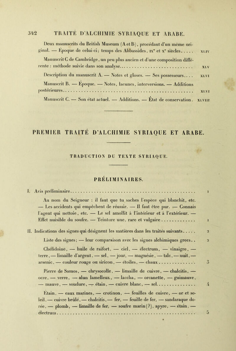 Deux manuscrits du Brltisli Muséum (AetB), procédant d’un même ori- ginal. — Epoque de celui-ci; temps des Abbassides, ix° et x' siècles xi.iv Manuscrit G de Cambridge, un peu plus ancien et d’une composition diffé- rente : méthode suivie dans son analyse xi.v Description du manuscrit A. — Notes et gloses. — Ses possesseurs.. . . xlvi Manuscrit B. — Ejîoque. — Notes, lacunes, interversions. — Additions postérieures xr.\i Manuscrit G. — Son état actuel. — Additions. — État de conservation. xlviii PREMIER TRAITÉ D’ALCHIMIE SYRIAQUE ET ARABE. TRADUCTIOxN DU TEXTE SYRIAQUE. PRÉLIMINAIRES. I. Avis préliminaire i Au nom du Seigneur : il faut que tu saches l’espèce qui blanchit, etc. — Les accidents qui empêchent de réussir. — Il faut être pur. — Connais l’agent qui nettoie, etc. — Le sel amollit à l’intérieur et à l’extérieur. — Effet nuisible du soufre. — Teinture une, rare et vulgaire i 11. Indications des signes qui désignent les matières dans les traités suivants..... 2 Liste des signes ; — leur comparaison avec les signes alchimiques grecs. . 2 Chélidolue, — huile de raifort, — ciel, — électrum, — vinaigre, — terre, — limaille d’argent, — sel, — jour, — magnésie, — talc, — nuit, — arsenic, — couleur rouge ou siricon, — étoiles, — chaux 3 Pierre de Sarnos, — chrysocolle, — limaille de cuivre, — chalcitis, — ocre, — verre, — alun lamelleux, — laccha, — orcanette, — guimauve, — mauve, — soudure, — étain, — cuivre blanc, — sel 4 Etain, — eaux marines, — crotinon, — feuilles de cuivre, — or et so- leil , — cuivre brûlé, — chalcitis, — fer, — feuille de fer, — sandaraque do- rée , — plomb, — hmaille de fer, — soufre marin ( ? ), apyre, — étain, — électrum . - 5