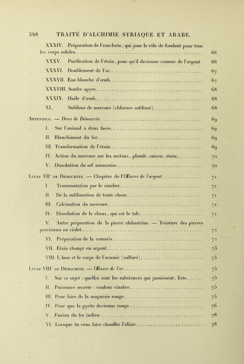 XXXIV. Préparation de l’eau-forte, qui joue le rôle de fondant pour tous les corps solides XXXV. Purification de l’étain, pour rpi’il devienne comme de l’argent. XXXVI. Doublement de l’or XXXVII. Eau Ijlanche d’œufs XXXVIII. Soufre apyre XXXIX. Huile d’œufs XL. Sublimé de mercure (cblorure sublimé) Appexdice. — Dires de Démocrite I. Sur l’animal à deux faces II. Blanchiment du fer lil. Transformation de l’étain IV. Action du mercure sur les métaux, ploml), cuivre, étain V. Dissolution du sel ammoniac Livee VIP de Démociute. — Chapitre de l'Œuvre de Varient I. Transmutation par le cinabre II. De la sublimation de toute chose III. Calcination du mercure IV. Dissolution de la chaux,, qui est le talc V. Autre préparation de la pierre alabastrine. — Teinture des pieri’es précieuses en violet VI. Préparation de la comaris VU. Etain changé en argent VI11. L’ âme et le corps de l’arsenic (sulfuré) Livhe VHP DE Déaiocrite. — Œuvre de l’or I. Sur ce sujet : quelles sont les substances qui jaunissent; liste II. Puissance secrète : couleur cinabre III. Pour faire de la magnésie rouge IV. Pour cjue la pyrite devienne rouge V. Fusion du fer indien VI. Lorsque tu veux faire chauffer l’élixir