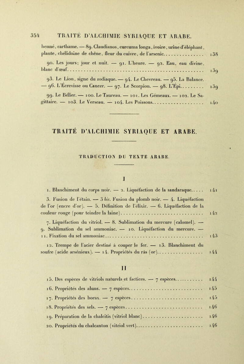 lienné, carthame. — 89. Claudianos, curcuma longa, ivoire, urine d’éléphant, plante, chélidome de chêne, fleur du cuivre, de l’arsenic 138 90. Les jours; jour et nuit. — 91. L’heure. — 93. Eau, eau divine, J)lanc d’œuf. 189 90. Le Lion, signe du zodiaque. — 94. Le Chevreau. — 96. La Balance. — 96. L’Ecrevisse ou Cancer. — 97. Le Scorpion. — 98. L’Epi 189 99. Le Bélier. — 100. Le Taureau. — 101. Les Gémeaux. — 103. Le Sa- g:ittaire. — io3. Le Verseau. — io4- Les Poissons.. i4o TRAITÉ D’ALCHIMIE SYRIAQUE ET ARABE. TRADUCTION DU TEXTE ARABE I 1. Blanchiment du corps noir. — 3. Liquéfaction de la sandaraque i4i 3. Fusion de l’étain. — 3 bis. Fusion du plomb noir. — 4- Liquéfaction de l’or (encre d’or). — 5. Définition de l’élixir. — 6. Liquéfaction de la couleur rouge (pour teindre la laine) i42 7. Liquéfaction du vitriol. — 8. Sublimation du mercure (calomel). — 9. Sublimation du sel ammoniac. — 10. Liquéfaction du mercure. — 11. Fixation du sel ammoniac . 143 13. Trempe de l’acier destiné à couper le fer. — i3. Blanchiment du soufre (acide arsénieux). — i4. Propriétés du ràs (or) i44 II 15. Des espèces de vitriols naturels et factices. — 7 espèces. 16. Propriétés des aluns. — 7 espèces 17. Propriétés des borax. — 7 espèces 18. Propriétés des sels. — 7 espèces 19. Préparation de la chalcitis (vitriol blanc) 30. Propriétés du chalcanton (vitriol vert) i45 i43 i4h i4h 1.46