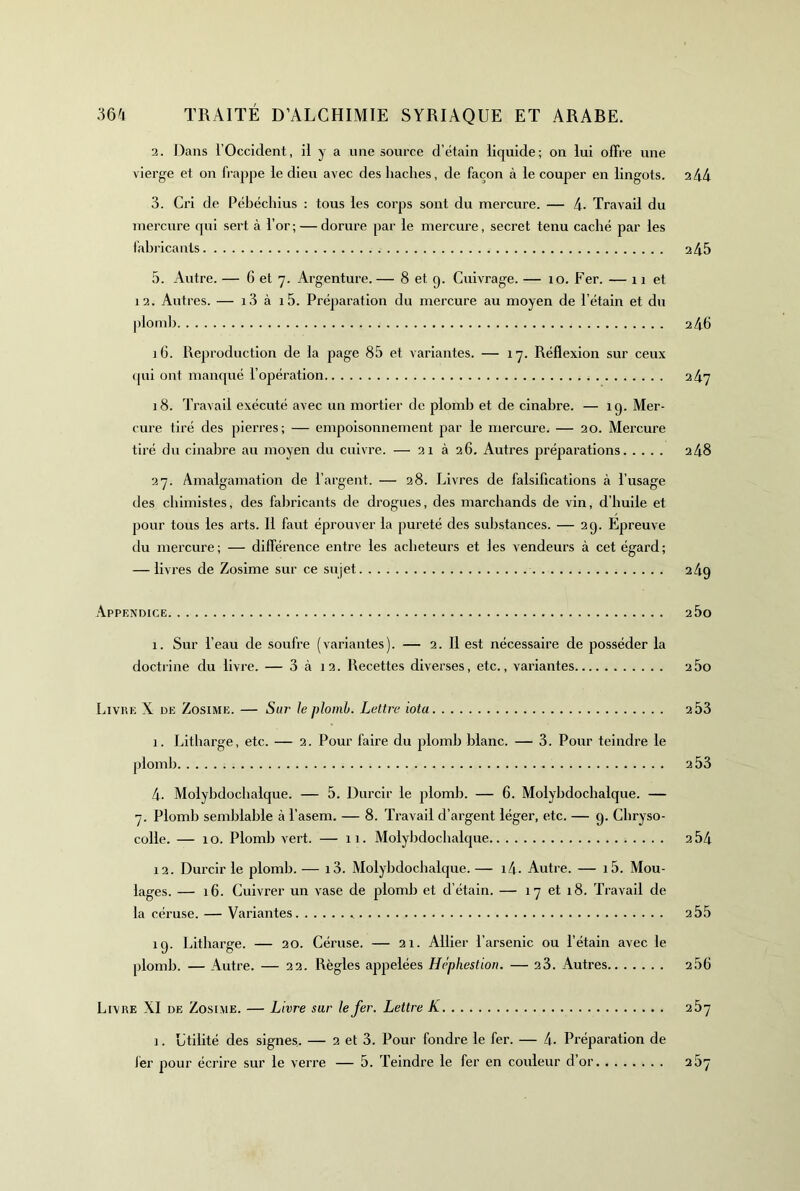 2. Dans l’Occident, il y a une source d’étain liquide; on lui offre une vierge et on frappe le dieu avec des haches, de façon à le couper en lingots. 244 3. Cri de Pébéchius : tous les corps sont du mercure. — 4- Travail du mercure qui sert à l’or; — dorure par le mei’cure, secret tenu caché par les fabricants 245 5. Autre. — 6 et 7. Argenture. — 8 et 9. Cuivrage. — 10. Fer. — 11 et 12. Autres. — i3 à i5. Préparation du mercure au moyen de l’étain et du plotnl) 246 iti. Reproduction de la page 85 et variantes. — 17. Réflexion sur ceux (pii ont mancpié l’opération 247 18. Travail exécuté avec un mortier de plomb et de cinabre. — 19. Mer- cure tiré des pierres; — empoisonnement par le mercure. — 20. Mercure tiré du cinabre au moyen du cuivre. — 21 à 26. Autres préparations 248 27. Amalgamation de l’argent. — 28. Livres de falsifications à l’usage des chimistes, des fabricants de drogues, des marchands de vin, d’huile et pour tous les arts. 11 faut éprouver la pureté des substances. — 29. Epreuve du mercure; — différence entre les acheteurs et les vendeurs à cet égard; — livres de Zosime sur ce sujet 24q Appendice 2 5o 1. Sur l’eau de soufre (variantes). — 2. 11 est nécessaire de posséder la doctrine du livre. — 3 à 12. Recettes diverses, etc., variantes 2 5o Livre X de Zosime. — S«r le plomb. Lettre iota 2 53 1. Litbarge, etc. — 2. Pour faire du plomb blanc. — 3. Pour teindre le 4. Molybdocbalque. — 5. Durcir le plomb. — 6. Molybdochalque. — 7. Plomb semblable à l’asem. — 8. Travail d’argent léger, etc. — 9. Chryso- colle. — 10. Plomb vert. — 11. Molybdocbalque 254 12. Durcir le plomb. — i3. Molybdocbalque. — i4- Autre. — i5. Mou- lages. — 16. Cuivrer un vase de plomb et d’étain. — 17 et 18. Travail de la céruse. — Variantes 2 55 19. Litbarge. — 20. Céruse. — 21. Allier l’arsenic ou l’étain avec le plomb. — Autre. — 22. Règles appelées Héphestion. — 23. Autres 256 Livre XI de Zosime. — Livre sur le fer. Lettre K 257 I. Utilité des signes. — 2 et 3. Pour fondre le fer. — 4. Préparation de iér pour écrire sur le verre — 5. Teindre le fer en couleur d’or 257