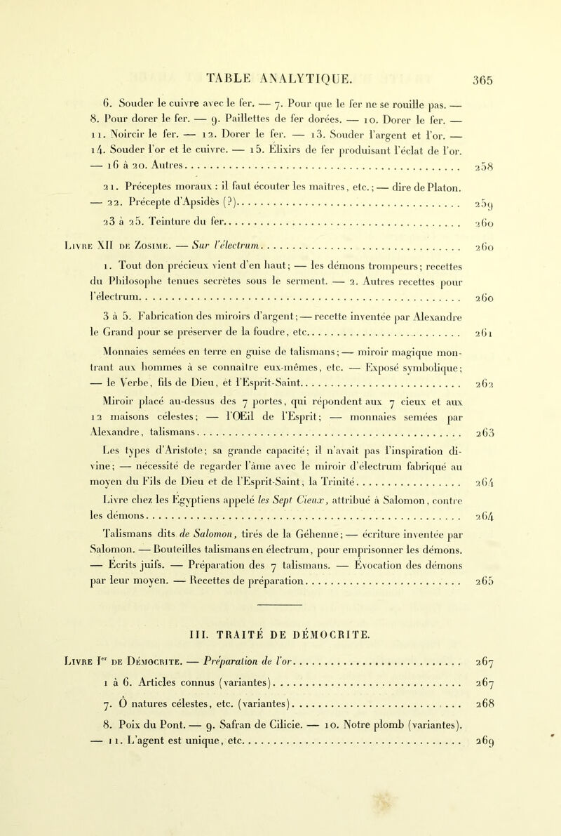 6. Souder le cuivre avec le fer. — 7. Pour que le fer ne se rouille pas. — 8. Pour dorer le fer. — g. Paillettes de fer dorées. — 10. Dorer le fer. 11. Noircir le fer. — 13. Dorer le fer. — i3. Souder l’argent et l’or. — i4- Souder l’or et le cuivre. — i5. Elixirs de fer produisant l’éclat de l’or. — 16 à 20. Autres 2 58 2 1. Préceptes moraux : il faut écouter les maîtres, etc. ; — dire de Platon. — 32. Précepte d’Apsidès (?) 2 5g 23 à 2 5. Teinture du fer 260 luvnE XII DE Zosi.ME. —Sur l’electrum 2(10 1. Tout don précieux vient d’en haut ; — les démons trompeurs ; recettes du Philosophe tenues secrètes sous le serment. — 2. Autres recettes pour J’électrum 260 3 à 5. Falji'ication des miroirs d’argent; — recette inventée par Alexandre le Grand pour se préserver de la foudre, etc 2.(ii Monnaies semées en terre en guise de talismans;— miroir magique mon- trant aux hommes à se connaiire eux-mêmes, etc. — Elxposé symholique; — le Verbe, fds de Dieu, et l’Esprit-Saint 262 Miroir placé au-dessus des 7 portes, qui répondent aux 7 deux et aux 13 maisons célestes ; — l'OEil de l’Esprit ; — monnaies semées par Alexandre, talismans 2 63 Les types d’Aristote; sa grande capacité; il n’avait pas l’inspiration di- vine ; — nécessité de regarder l’àme avec le miroir d’électrum fabriqué au moyeu du Fils de Dieu et de l’ICsprit-Saint, la Trinité 26V Livre chez les Egyptiens appelé les Sept deux, attribué à Salomon, coiitie les démons 26/1 Talismans dits de Salomon, tirés de la Géhenne;— écriture inventée par Salomon. — Bouteilles talismans en électruin, pour emprisonner les démons. — Ecrits juifs. — Préparation des 7 talismans. — Evocation des démons par leur moyen. — Recettes de préparation 2.65 III. TRAITÉ DE DÉMOGRITE. Livre 1 de Démocrite. — Préparation de l’or 267 1 à 6. Articles connus (variantes) 267 7. O natures célestes, etc. (variantes) 268 8. Poix du Pont. — 9. Safran de Cilicie. — 10. Notre plomb (variantes). — 11. L’agent est unique, etc 36g